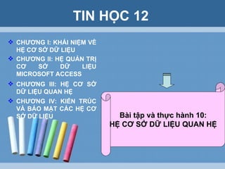 TIN HỌC 12 CHƯƠNG I: KHÁI NIỆM VỀ HỆ CƠ SỞ DỮ LIỆU CHƯƠNG II: HỆ QUẢN TRỊ CƠ SỞ DỮ LIỆU MICROSOFT ACCESS CHƯƠNG IV: KIẾN TRÚC VÀ BẢO MẬT CÁC HỆ CƠ SỞ DỮ LIỆU CHƯƠNG III: HỆ CƠ SỞ DỮ LIỆU QUAN HỆ Bài tập và thực hành 10: HỆ CƠ SỞ DỮ LIỆU QUAN HỆ 