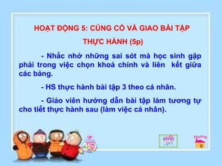 HOẠT ĐỘNG 5: CỦNG CỐ VÀ GIAO BÀI TẬP THỰC HÀNH (5p) - Nhắc nhở những sai sót mà học sinh gặp phải trong việc chọn khoá chính và liên  kết giữa các bảng. - HS thực hành bài tập 3 theo cá nhân. - Giáo viên hướng dẫn bài tập làm tương tự cho tiết thực hành sau (làm việc cá nhân). 