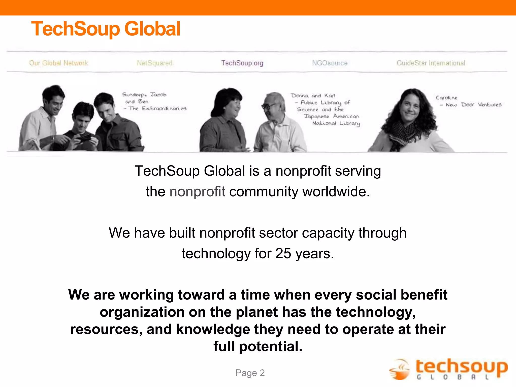 Page 2
TechSoup Global
TechSoup Global is a nonprofit serving
the nonprofit community worldwide.
We have built nonprofit sector capacity through
technology for 25 years.
We are working toward a time when every social benefit
organization on the planet has the technology,
resources, and knowledge they need to operate at their
full potential.