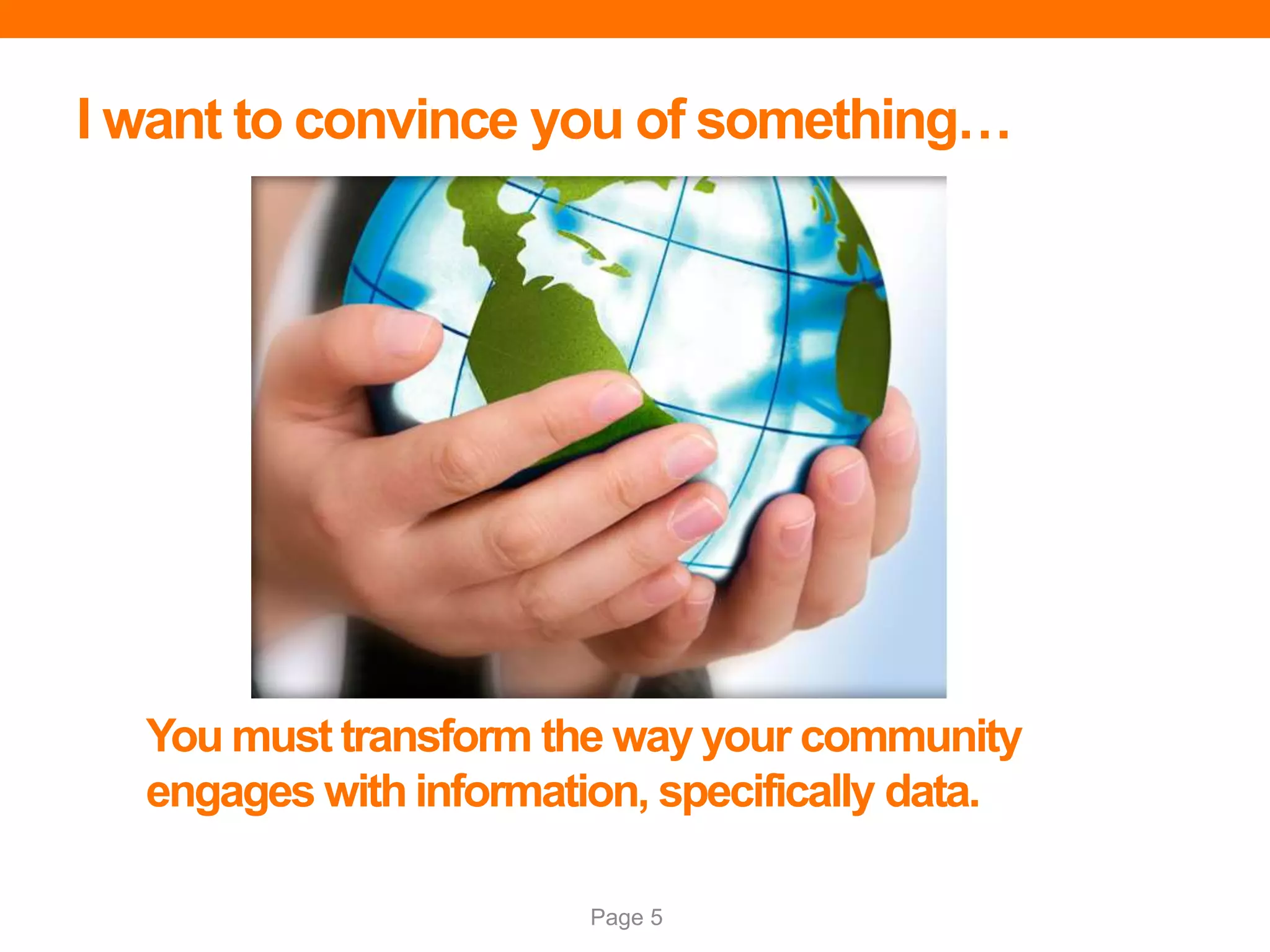 Page 5
I want to convince you of something…
You must transform the way your community
engages with information, specifically data.