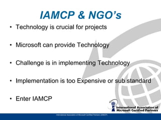 IAMCP & NGO’s
• Technology is crucial for projects

• Microsoft can provide Technology

• Challenge is in implementing Technology

• Implementation is too Expensive or sub standard

• Enter IAMCP

                 International Association of Microsoft Certified Partners (IAMCP)
 