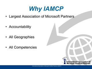 Why IAMCP
• Largest Association of Microsoft Partners

• Accountability

• All Geographies

• All Competencies




                   International Association of Microsoft Certified Partners (IAMCP)
 