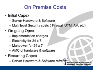 On Premise Costs
• Initial Capex
  – Server Hardware & Software
  – Multi level Security costs ( Firewall,UTM, AV, etc)
• On going Opex
  –   Implementation charges
  –   Electricity for 24 x 7
  –   Manpower for 24 x 7
  –   AMC of hardware & software
• Recurring Capex
  – Server Hardware & Software refresh
                                                      15
 