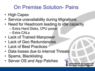 On Premise Solution- Pains
• High Capex
• Service unavailability during Migrations
• Need for Headroom leading to idle capacity
    – Extra Hard Disks, CPU power
    – Extra CALs
•   Lack of Trained Manpower
•   Lack of Geo Redundancies
•   Lack of Best Practices
•   Data losses due to internal Threats
•   Spams, Blacklisting
•   Server OS and App Patches
                                               16
 