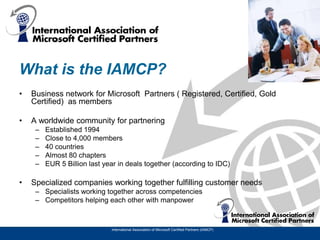 What is the IAMCP?
•   Business network for Microsoft Partners ( Registered, Certified, Gold
    Certified) as members

•   A worldwide community for partnering
     –   Established 1994
     –   Close to 4,000 members
     –   40 countries
     –   Almost 80 chapters
     –   EUR 5 Billion last year in deals together (according to IDC)

•   Specialized companies working together fulfilling customer needs
     – Specialists working together across competencies
     – Competitors helping each other with manpower



                              International Association of Microsoft Certified Partners (IAMCP)
 