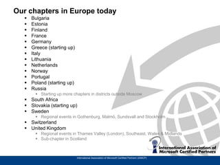 Our chapters in Europe today
     Bulgaria
     Estonia
     Finland
     France
     Germany
     Greece (starting up)
     Italy
     Lithuania
     Netherlands
     Norway
     Portugal
     Poland (starting up)
     Russia
        Starting up more chapters in districts outside Moscow
   South Africa
   Slovakia (starting up)
   Sweden
        Regional events in Gothenburg, Malmö, Sundsvall and Stockholm
   Switzerland
   United Kingdom
        Regional events in Thames Valley (London), Southeast, Wales & Midlands
        Sub-chapter in Scotland



                             International Association of Microsoft Certified Partners (IAMCP)
 