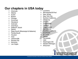 Our chapters in USA today
     Arkansas                                                      Louisiana
     Atlanta                                                       Minneapolis/St.Paul
     Austin                                                        New Jersey
     Boston                                                        New York City
     Chicago                                                       Northern California
     Cincinnati                                                    Oklahoma
     Cleveland                                                     Orlando
     Colorado                                                      Philadelphia
     Columbus                                                      Portland
     Dallas/Ft. Worth                                              Puget Sound
     Detroit                                                       San Antonio
     Deep South (Mississippi & Alabama)                            Southern California
     Florida-South                                                 Southwest
     Houston                                                       St. Louis
     Iowa                                                          Tampa
     Jacksonville                                                  Tennessee
     Kansas City                                                   Utah
     Kentucky                                                      Washington DC
     Las Vegas                                                     Western Michigan
                                                                    Wisconsin




                            International Association of Microsoft Certified Partners (IAMCP)
 