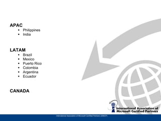 APAC
   Philippines
   India



LATAM
      Brazil
      Mexico
      Puerto Rico
      Colombia
      Argentina
      Ecuador



CANADA




                     International Association of Microsoft Certified Partners (IAMCP)
 