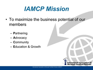 IAMCP Mission
• To maximize the business potential of our
  members

  –   Partnering
  –   Advocacy
  –   Community
  –   Education & Growth




                  International Association of Microsoft Certified Partners (IAMCP)
 