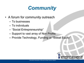 Community
• A forum for community outreach
  –   To businesses
  –   To individuals
  –   “Social Entrepreneurship”
  –   Support to vast array of Non Profits
  –   Provide Technology, Funding or “Sweat Equity”




                   International Association of Microsoft Certified Partners (IAMCP)
 