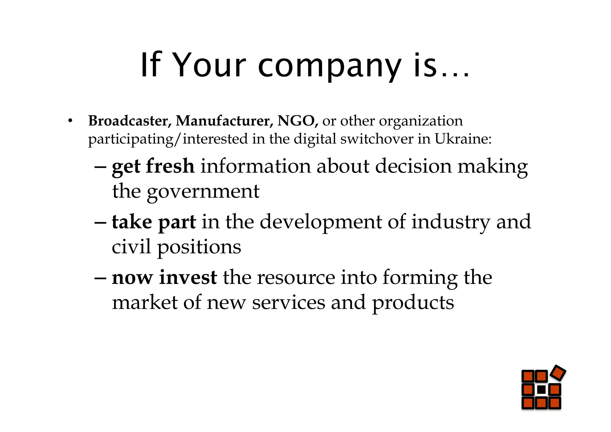 If Your company is…
•  Broadcaster, Manufacturer, NGO, or other organization
   participating/interested in the digital switchover in Ukraine:
    –  get fresh information about decision making
       the government
    –  take part in the development of industry and
       civil positions
    –  now invest the resource into forming the
       market of new services and products
 
