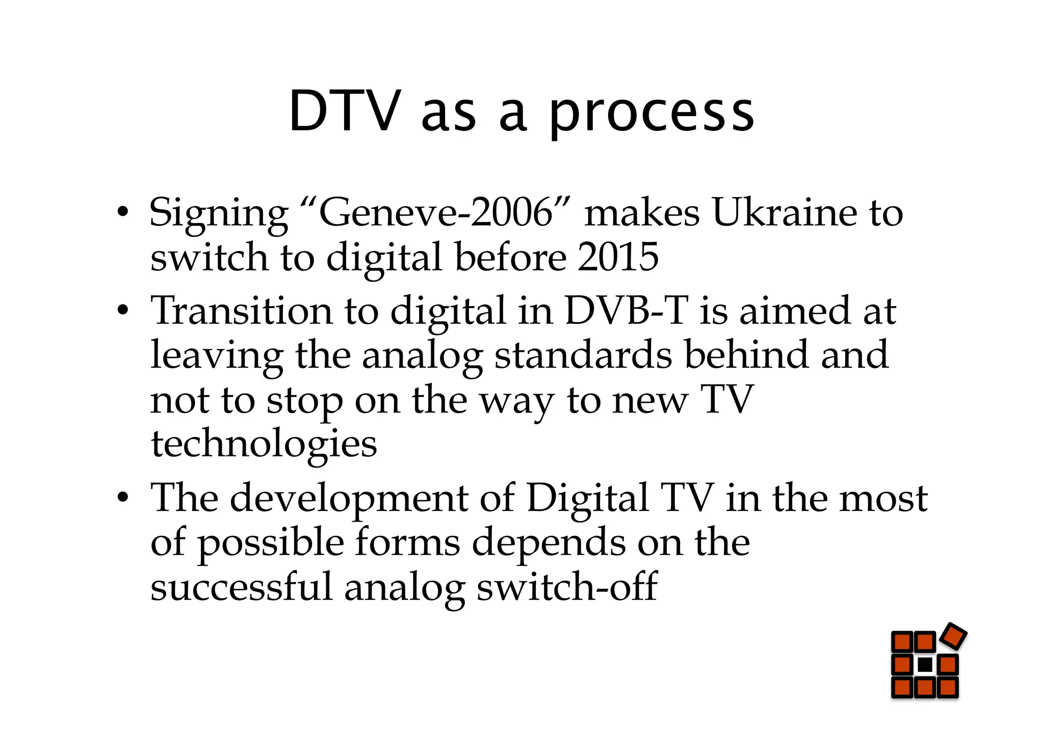 DTV as a process
•  Signing “Geneve-2006” makes Ukraine to
   switch to digital before 2015
•  Transition to digital in DVB-T is aimed at
   leaving the analog standards behind and
   not to stop on the way to new TV
   technologies
•  The development of Digital TV in the most
   of possible forms depends on the
   successful analog switch-off
 