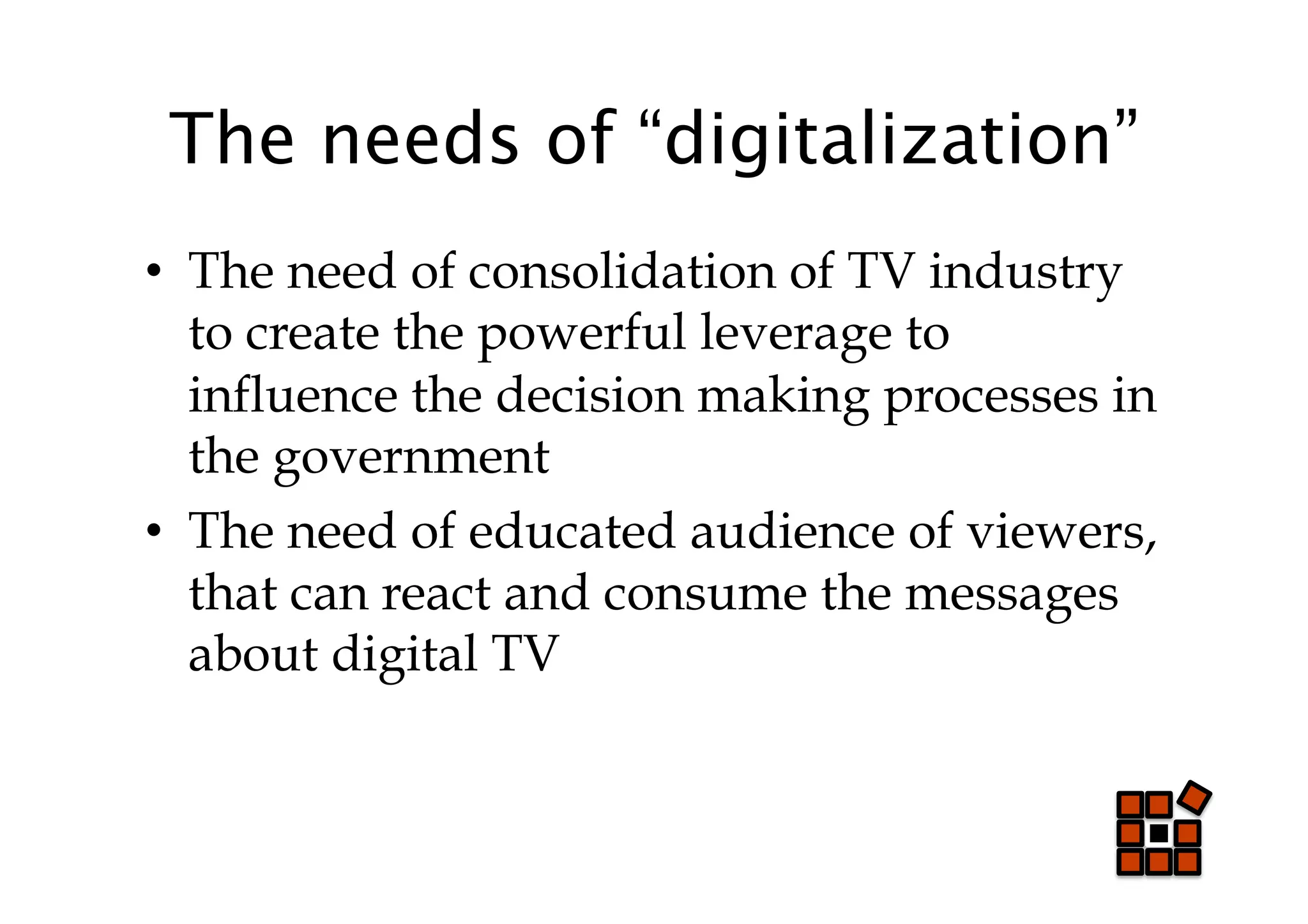 The needs of “digitalization”
•  The need of consolidation of TV industry
   to create the powerful leverage to
   influence the decision making processes in
   the government
•  The need of educated audience of viewers,
   that can react and consume the messages
   about digital TV
 