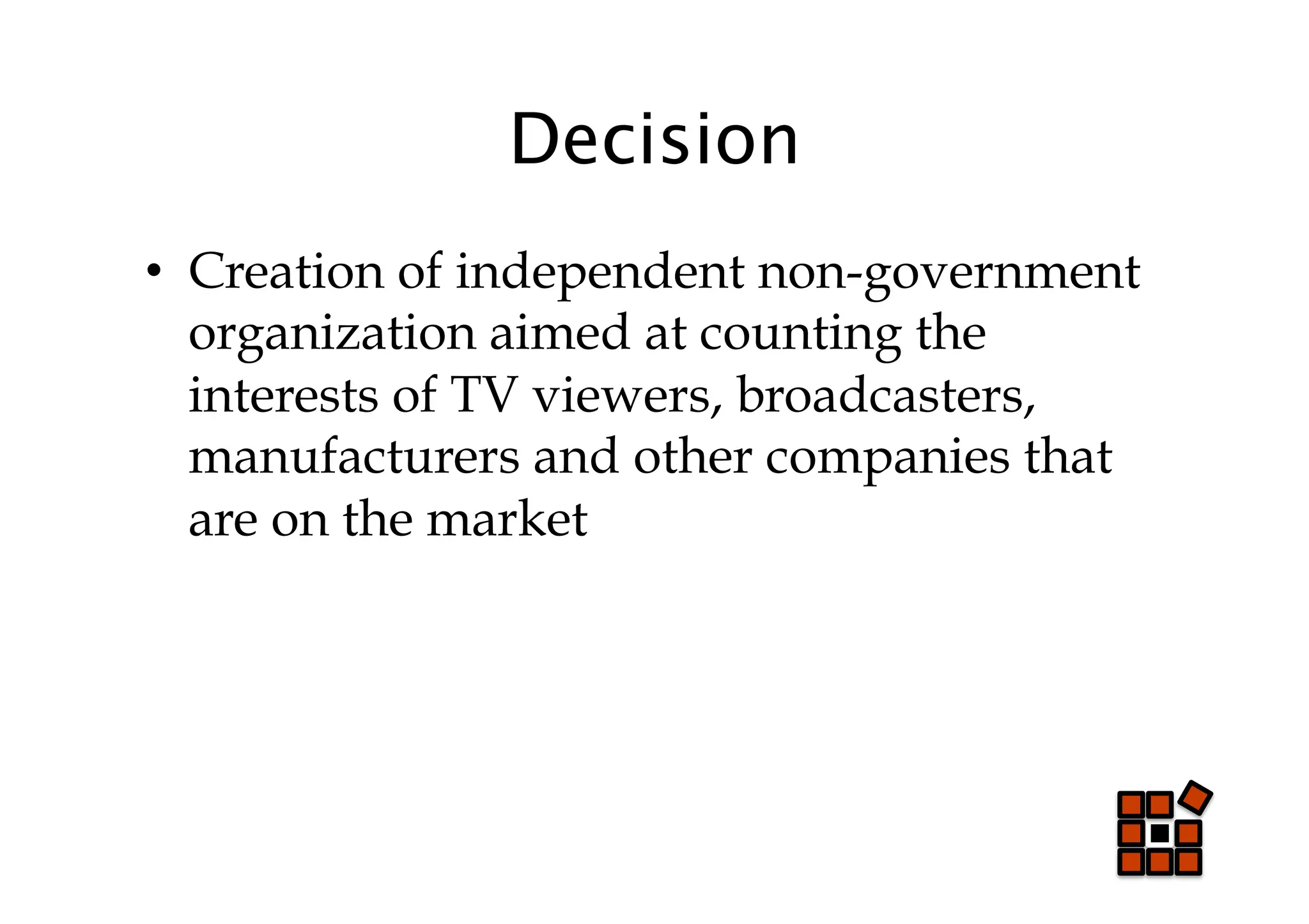 Decision
•  Creation of independent non-government
   organization aimed at counting the
   interests of TV viewers, broadcasters,
   manufacturers and other companies that
   are on the market
 