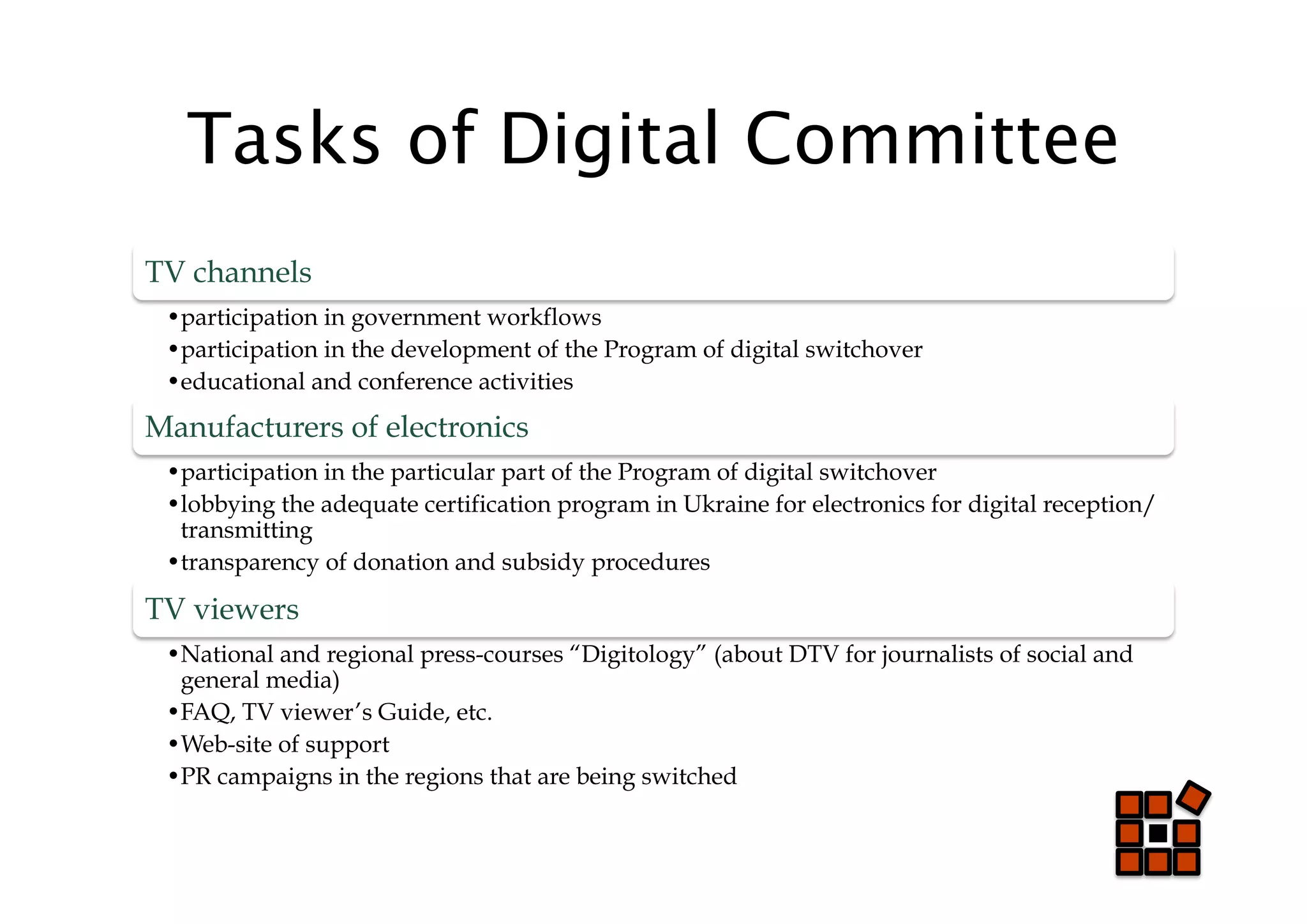 Tasks of Digital Committee
TV channels
 • participation in government workflows
 • participation in the development of the Program of digital switchover
 • educational and conference activities
Manufacturers of electronics
 • participation in the particular part of the Program of digital switchover
 • lobbying the adequate certification program in Ukraine for electronics for digital reception/
  transmitting
 • transparency of donation and subsidy procedures

TV viewers
 • National and regional press-courses “Digitology” (about DTV for journalists of social and
  general media)
 • FAQ, TV viewer’s Guide, etc.
 • Web-site of support
 • PR campaigns in the regions that are being switched
 