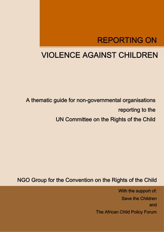 REPORTING ON
         VIOLENCE AGAINST CHILDREN




   A thematic guide for non-governmental organisations
                                         reporting to the
               UN Committee on the Rights of the Child




NGO Group for the Convention on the Rights of the Child
                                         With the support of:
                                          Save the Children
                                                        and
                              The African Child Policy Forum
 
