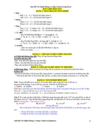 Ngô Hà Vũ-Nghĩa Hưng A- http://violet.vn/ngohavu/
Ngô Hà Vũ-Nghĩa Hưng A- http://violet.vn/ngohavu/ 10
BÀI 4: ĐỘT BIẾN GEN
DẠNG 1: THAY ĐỔI LIÊN KẾT HIĐRÔ
+ Mất :
- Mất 1 ( A – T ) : Số liên kết hiđrô giảm 2 .
- Mất 1 ( G – X ) : Số liên kết hiđrô giảm 3 .
+ Thêm :
- Thêm 1 ( A – T ) : Số liên kết hiđrô tăng2 .
- Thêm1 ( G – X ) : Số liên kết hiđrô tăng 3 .
+ Thay :
- Thay 1 ( A – T ) bằng 1 (G – X) : Số liên kết hiđrô tăng 1 .
- Thay 1 ( G – X ) bằng 1 (A – T) : Số liên kết hiđrô giảm1 .
+ ) 5 – BU:
- g©y ®ét biÕn thay thÕ gÆp A – T b»ng gÆp G – X
- s¬ ®å: A – T  A – 5 –BU  5-BU – G  G – X
+) EMS:
- g©y ®ét biÕn thay thÕ G –X b»ng cÆp T –A hoÆc X – G
- s¬ ®å: G – X  EMS – G  T (X) – EMS  T – A hoÆc X – G
+) Acridin
- chèn vào mạch gốc sẽ dẫn đến ĐB thêm 1 cặp nu
- Chèn vào mạnh ………
DẠNG 2 : LIÊN QUAN ĐẾN CHIỀU DÀI GEN
a) Chiều dài không thay đổi :Thay số cặp nucleotit bằng nhau .
b) Chiều dài thay đổi :
-Mất : Gen đột biến ngắn hơn gen ban đầu .
-Thêm : Gen đột biến dài hơn gen ban đầu
-Thay cặp nucleotit không bằng nhau.
DẠNG 3 : LIÊN QUAN ĐẾN PHÂN TỬ PROTÊIN :
a)Mất hoặc thêm : Phân tử protein sẽ bị thay đổi từ axitamin có nucleotit bị mất hoặc thêm .
b)Thay thế :
-Nếu bộ ba đột biến và bộ ba ban đầu cùng mã hóa 1 axitamin thì phân tử protein sẽ không thay đổi .
- Nếu bộ ba đột biến và bộ ba ban đầu mã hóa aa khác nhau thì phân tử protein có 1 aa thay đổi .
DẠNG 4 : TẦN SỐ ĐỘT BIẾN GEN
VD1 :Trong 100.000 trẻ sơ sinh có 10 em lùn bẩm sinh, trong đó 8 em có bố mẹ và
dòng họ bình thường, 2 em có bố hay mẹ lùn. Tính tần số đột biến gen
A 0,004% B 0,008% C 0,04% D 0,08%
Giải (theo cách hiểu alen đột biến không xuất hiện đồng thời trong phát sinh giao tử của Bố và Mẹ)
Theo đề --> lùn do ĐB trội và có 10-2=8 em lùn do ĐB
TS alen=100000x2; số alen ĐB = 8--> Tần số ĐB gen=8/200000= 0,004% (Đán A)
Câu 7: Ở vi sinh vật tần số đột biến a-
(Mất khả năng tổng hợp chất a) là 2.10-6
cho một thế hệ và tần số
đột biến b-
là 8.10-5
. Nếu thể đột biến mang đồng thời hai đột biến a-
b-
thì nó sẽ xuất hiện với tần số bao
nhiêu? (Đê thi HSG – Thái nguyên 2010)
A. 16 x10-10
B. 0,6 x10-10
C. 1,6 x10-9
D. 1,6 x10-10
Hướng dẫn giải:
Tần số đột biến ở VSV được tính trên một tế bào, một thế hệ. Để dễ hiểu ta có thể đảo ngược như
sau:
+ Trong 106
tế bào có 2 tế bào đột biến a-
xuất hiện.
+ Trong 105
tế bào có 8 tế bào đột biến b-
xuất hiện.
 