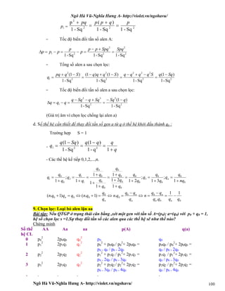 Ngô Hà Vũ-Nghĩa Hưng A- http://violet.vn/ngohavu/
Ngô Hà Vũ-Nghĩa Hưng A- http://violet.vn/ngohavu/ 100
1p 222
2
Sq-1Sq-1
)(
Sq-1
p pqpppq




- Tốc độ biến đổi tần số alen A:
2
2
2
2
21
Sq-1Sq-1Sq-1
SpqSpqpp
p
p
ppp 


- Tổng số alen a sau chọn lọc:
22
222
2
2
2
2
1
Sq-1
)1(
Sq-1Sq-1
)1()1(
Sq-1
)1( SqqSqqqqSqqqSqpq
q








- Tốc độ biến đổi tần số alen a sau chọn lọc:
2
2
2
32
1
Sq-1
)1(
Sq-1
qSqSqqSqq
qqq




(Giá trị âm vì chọn lọc chống lại alen a)
d. Số thế hệ cần thiết để thay đổi tần số gen a từ q ở thế hệ khởi đầu thành qn :
Trường hợp S = 1
-
q
qqqSqq
q






1q-1
)1(
Sq-1
)1(
221
- Các thế hệ kế tiếp 0,1,2,...,n.
00
00
0
0
000
0
0
0
0
3
0
0
0
0
0
0
0
0
0
0
1
1
2
0
0
1
11
.
.)1.()1.(
1
;
31
;
21
1
21
1
1
1
1
1
;
1
qqqq
qq
n
q
qq
qn
q
q
qnqqqn
nq
q
q
q
q
q
q
q
q
q
q
q
q
q
q
q
q
q
q
q
q
q
nn
n
n
n
n
n
n























9. Chọn lọc: Loại bỏ alen lặn aa
Bài tập: Nếu QTGP ở trạng thái cân bằng ,xét một gen với tần số A=(p0); a=(q0) với p0 + q0 = 1,
hệ số chọn lọc s =1.Sự thay đổi tần số các alen qua các thế hệ sẽ như thế nào?
Chứng minh
Số thế
hệ CL
AA Aa aa p(A) q(a)
0 p0
2
2p0q0 q0
2
p0 q0
1 p1
2
2p1q1 q1
2
p0
2
+ p0q0 / p0
2
+ 2p0q0 =
p0 + q0 / p0 + 2q0
p0q0 / p0
2
+ 2p0q0 =
q0 / p0 + 2q0
2 p2
2
2p2q2 q2
2
p1
2
+ p1q1 / p1
2
+ 2p1q1 =
p0 + 2q0 / p0 + 3q0
p1q1 / p1
2
+ 2p1q1 =
q0 / p0 + 3q0
3 p3
2
2p3q3 q3
2
p2
2
+ p2q2 / p2
2
+ 2p2q2 =
p0 + 3q0 / p0 + 4q0
p2q2 / p2
2
+ 2p2q2 =
q0 / p0 + 4q0
. . . . . .
 
