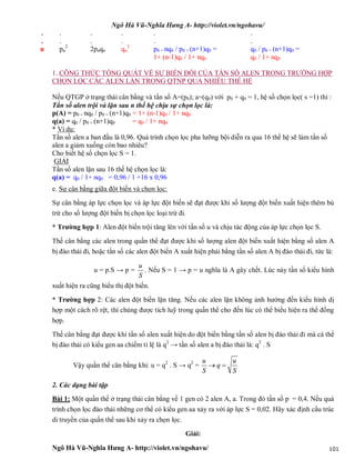 Ngô Hà Vũ-Nghĩa Hưng A- http://violet.vn/ngohavu/
Ngô Hà Vũ-Nghĩa Hưng A- http://violet.vn/ngohavu/ 101
.
.
.
.
.
.
.
.
.
.
.
.
n pn
2
2pnqn qn
2
p0 + nq0 / p0 + (n+1)q0 =
1+ (n-1)q0 / 1+ nq0
q0 / p0 + (n+1)q0 =
q0 / 1+ nq0
1. CÔNG THỨC TỔNG QUÁT VỀ SỰ BIẾN ĐỔI CỦA TẦN SỐ ALEN TRONG TRƯỜNG HỢP
CHỌN LỌC CÁC ALEN LẶN TRONG QTNP QUA NHIỀU THẾ HỆ
Nếu QTGP ở trạng thái cân bằng và tần số A=(p0); a=(q0) với p0 + q0 = 1, hệ số chọn lọc( s =1) thì :
Tần số alen trội và lặn sau n thế hệ chịu sự chọn lọc là:
p(A) = p0 + nq0 / p0 + (n+1)q0 = 1+ (n-1)q0 / 1+ nq0
q(a) = q0 / p0 + (n+1)q0 = q0 / 1+ nq0
* Ví dụ:
Tần số alen a ban đầu là 0,96. Quá trình chọn lọc pha lưỡng bội diễn ra qua 16 thế hệ sẽ làm tần số
alen a giảm xuống còn bao nhiêu?
Cho biết hệ số chọn lọc S = 1.
GIẢI
Tần số alen lặn sau 16 thế hệ chọn lọc là:
q(a) = q0 / 1+ nq0 = 0,96 / 1 +16 x 0,96
e. Sự cân bằng giữa đột biến và chọn lọc:
Sự cân bằng áp lực chọn lọc và áp lực đột biến sẽ đạt được khi số lượng đột biến xuất hiện thêm bù
trừ cho số lượng đột biến bị chọn lọc loại trừ đi.
* Trường hợp 1: Alen đột biến trội tăng lên với tần số u và chịu tác động của áp lực chọn lọc S.
Thế cân bằng các alen trong quần thể đạt được khi số lượng alen đột biến xuất hiện bằng số alen A
bị đào thải đi, hoặc tần số các alen đột biến A xuất hiện phải bằng tần số alen A bị đào thải đi, tức là:
u = p.S → p =
u
S
. Nếu S = 1 → p = u nghĩa là A gây chết. Lúc này tần số kiểu hình
xuất hiện ra cũng biểu thị đột biến.
* Trường hợp 2: Các alen đột biến lặn tăng. Nếu các alen lặn không ảnh hưởng đến kiểu hình dị
hợp một cách rõ rệt, thì chúng được tích luỹ trong quần thể cho đến lúc có thể biểu hiện ra thể đồng
hợp.
Thế cân bằng đạt được khi tần số alen xuất hiện do đột biến bằng tần số alen bị đào thải đi mà cá thể
bị đào thải có kiểu gen aa chiếm tỉ lệ là q2
→ tần số alen a bị đào thải là: q2
. S
Vậy quần thể cân bằng khi: u = q2
. S → q2
=
u u
q
S S
 
2. Các dạng bài tập
Bài 1: Một quần thể ở trạng thái cân bằng về 1 gen có 2 alen A, a. Trong đó tần số p = 0,4. Nếu quá
trình chọn lọc đào thải những cơ thể có kiểu gen aa xảy ra với áp lực S = 0,02. Hãy xác định cẩu trúc
di truyền của quần thể sau khi xảy ra chọn lọc.
Giải:
 
