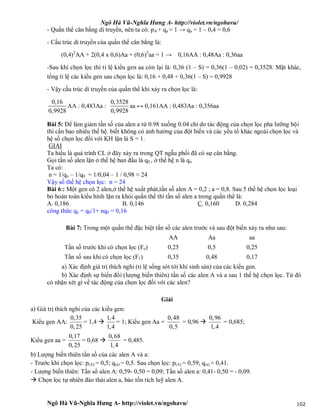 Ngô Hà Vũ-Nghĩa Hưng A- http://violet.vn/ngohavu/
Ngô Hà Vũ-Nghĩa Hưng A- http://violet.vn/ngohavu/ 102
- Quần thể cân bằng di truyền, nên ta có: pA + qa = 1 → qa = 1 – 0,4 = 0,6
- Cấu trúc di truyền của quần thể cân bằng là:
(0,4)2
AA + 2(0,4 x 0,6)Aa + (0,6)2
aa = 1 → 0,16AA : 0,48Aa : 0,36aa
-Sau khi chọn lọc thì tỉ lệ kiểu gen aa còn lại là: 0,36 (1 – S) = 0,36(1 – 0,02) = 0,3528. Mặt khác,
tổng tỉ lệ các kiểu gen sau chọn lọc là: 0,16 + 0,48 + 0,36(1 – S) = 0,9928
- Vậy cấu trúc di truyền của quần thể khi xảy ra chọn lọc là:
0,16
0,9928
AA : 0,483Aa :
0,3528
0,9928
aa ↔ 0,161AA : 0,483Aa : 0,356aa
Bài 5: Để làm giảm tần số của alen a từ 0.98 xuống 0.04 chỉ do tác động của chọn lọc pha lưỡng bội
thì cần bao nhiêu thế hệ. biết không có ảnh hưởng của đột biến và các yếu tố khác ngoài chọn lọc và
hệ số chọn lọc đối với KH lặn là S = 1.
GIẢI
Ta hiểu là quá trình CL ở đây xảy ra trong QT ngẫu phối đã có sự cân bằng.
Gọi tần số alen lặn ở thế hệ ban đầu là q0 , ở thế hệ n là qn
Ta có:
n = 1/qn – 1/q0 = 1/0,04 – 1 / 0,98 ≈ 24
Vậy số thế hệ chọn lọc: n = 24
Bài 6:: Một gen có 2 alen,ở thế hệ xuất phát,tần số alen A = 0,2 ; a = 0,8. Sau 5 thế hệ chọn lọc loại
bỏ hoàn toàn kiểu hình lặn ra khỏi quần thể thì tần số alen a trong quần thể là:
A. 0,186 B. 0,146 C. 0,160 D. 0,284
công thức qn = q0/1+ nq0 = 0,16
Bài 7: Trong một quần thể đặc biệt tần số các alen trước và sau đột biến xảy ra như sau:
AA Aa aa
Tần số trước khi có chọn lọc (Fo) 0,25 0,5 0,25
Tần số sau khi có chọn lọc (F1) 0,35 0,48 0,17
a) Xác định giá trị thích nghi (tỉ lệ sống sót tới khi sinh sản) của các kiểu gen.
b) Xác định sự biến đổi (lượng biến thiên) tần số các alen A và a sau 1 thế hệ chọn lọc. Từ đó
có nhận xét gì về tác động của chọn lọc đối với các alen?
Giải
a) Giá trị thích nghi của các kiểu gen:
Kiểu gen AA:
0,35
0,25
= 1,4 
1,4
1,4
= 1; Kiểu gen Aa =
0,48
0,5
= 0,96 
0,96
1,4
= 0,685;
Kiểu gen aa =
0,17
0,25
= 0,68 
0,68
1,4
= 0,485.
b) Lượng biến thiên tần số của các alen A và a:
- Trước khi chọn lọc: p(A) = 0,5; q(a) = 0,5. Sau chọn lọc: p(A) = 0,59; q(a) = 0,41.
- Lượng biến thiên: Tần số alen A: 0,59- 0,50 = 0,09; Tần số alen a: 0,41- 0,50 = - 0,09.
 Chọn lọc tự nhiên đào thải alen a, bảo tồn tích luỹ alen A.
 