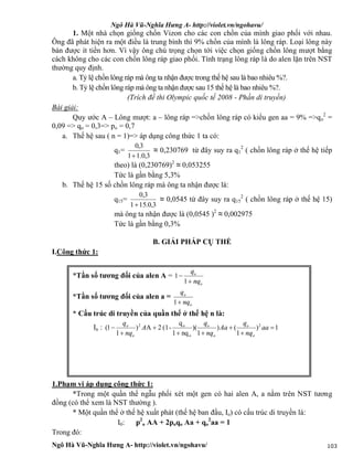 Ngô Hà Vũ-Nghĩa Hưng A- http://violet.vn/ngohavu/
Ngô Hà Vũ-Nghĩa Hưng A- http://violet.vn/ngohavu/ 103
1. Một nhà chọn giống chồn Vizon cho các con chồn của mình giao phối với nhau.
Ông đã phát hiện ra một điều là trung bình thì 9% chồn của mình là lông ráp. Loại lông này
bán được ít tiền hơn. Vì vậy ông chú trọng chọn tới việc chọn giống chồn lông mượt bằng
cách không cho các con chồn lông ráp giao phối. Tính trạng lông ráp là do alen lặn trên NST
thường quy định.
a. Tỷ lệ chồn lông ráp mà ông ta nhận được trong thế hệ sau là bao nhiêu %?.
b. Tỷ lệ chồn lông ráp mà ông ta nhận được sau 15 thế hệ là bao nhiêu %?.
(Trích đề thi Olympic quốc tế 2008 - Phần di truyền)
Bài giải:
Quy ước A – Lông mượt: a – lông ráp =>chồn lông ráp có kiểu gen aa = 9% =>qo
2
=
0,09 => qo = 0,3=> po = 0,7
a. Thế hệ sau ( n = 1)=> áp dụng công thức 1 ta có:
q1=
3,0.11
3,0

≈ 0,230769 từ đây suy ra q1
2
( chồn lông ráp ở thế hệ tiếp
theo) là (0,230769)2
≈ 0,053255
Tức là gần bằng 5,3%
b. Thế hệ 15 số chồn lông ráp mà ông ta nhận được là:
q15=
3,0.151
3,0

≈ 0,0545 từ đây suy ra q15
2
( chồn lông ráp ở thế hệ 15)
mà ông ta nhận được là (0,0545 )2
≈ 0,002975
Tức là gần bằng 0,3%
B. GIẢI PHÁP CỤ THỂ
I.Công thức 1:
*Tần số tương đối của alen A =
o
o
nq
q


1
1
*Tần số tương đối của alen a =
o
o
nq
q
1
* Cấu trúc di truyền của quần thể ở thế hệ n là:
In : 1)
1
()
1
)(
nq1
q
-(12A)
1
1( 2
o
o2






 aa
nq
q
Aa
nq
q
A
nq
q
o
o
o
o
o
o
1.Phạm vi áp dụng công thức 1:
*Trong một quần thể ngẫu phối xét một gen có hai alen A, a nằm trên NST tương
đồng (có thể xem là NST thường ).
* Một quần thể ở thế hệ xuất phát (thế hệ ban đầu, Io) có cấu trúc di truyền là:
I0: p2
o AA + 2poqo Aa + qo
2
aa = 1
Trong đó:
 