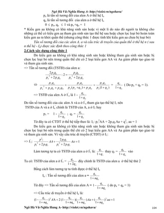 Ngô Hà Vũ-Nghĩa Hưng A- http://violet.vn/ngohavu/
Ngô Hà Vũ-Nghĩa Hưng A- http://violet.vn/ngohavu/ 104
po là tần số tương đối của alen A ở thế hệ Io
qo là tần số tương đối của alen a ở thế hệ Io
0  po, qo  1 và po +qo = 1
* Kiểu gen aa không có khả năng sinh sản hoặc vì một lí do nào đó người ta không cho
những cá thể có kiểu gen aa tham gia sinh sản tạo thế hệ sau hoặc chọn lọc loại bỏ hoàn toàn
kiểu gen aa ra khỏi quần thể (nhưng công thức 1 được tính khi kiểu gen aa chưa bị loại bỏ)
Tần số tương đối của các alen A, a và cấu trúc di truyền của quần thể ở thế hệ n ( sau
n thế hệ - In) được xác định theo công thức 1
2.Cách xây dựng công thức 1
Do kiểu gen aa không có khả năng sinh sản hoặc không tham gia sinh sản hoặc bị
chọn lọc loại bỏ nên trong quần thể chỉ có 2 loại kiểu gen AA và Aa giảm phân tạo giao tử
và tham gia sinh sản.
=> Tần số tương đối (TSTĐ) của alen a:
ooo
oo
ooo
oo
qpp
qp
qpp
qp
2
2:
2
2
22




)1()(0
2
oo
oo
ooooo
oo
oooo
oo
qp
qp
qpqpp
qp
qpqpp
qp





=
o
o
q
q
1
( Do po + qo = 1).
=> TSTĐ của alen A ở I’
o là 1 -
o
o
q
q
1
Do tần số tương đối của các alen A và a ở I’
o tham gia tạo thế hệ I1 nên
TSTĐ của A và a ở Io
'
chính là TSTĐ của A, a ở I1 hay
p1 = 1 -
o
o
q
q
1
; q1 =
o
o
q
q
1
Từ đây ta có CTDT ở thế hệ tiếp theo là: I1: p1
2
AA + 2p1q1Aa + q2
1 aa = 1
Do kiểu gen aa không có khả năng sinh sản hoặc không tham gia sinh sản hoặc bị
chọn lọc loại bỏ nên trong quần thể chỉ có 2 loại kiểu gen AA và Aa giảm phân tạo giao tử
và tham gia sinh sản. Vì vậy cấu trúc di truyền (CTDT) ở I1:
=> I'
1: 1
2
2
2 11
2
1
11
11
2
1
1
2




Aa
qpp
qp
AA
qpp
p
Làm tương tự ta có TSTĐ của alen a ở I'
1 là:
1
1
1 q
q

thay q1 =
oq
q
1
0
vào
Ta có: TSTĐ của alen a ở I'
1 =
o
o
q
q
21
đây chính là TSTĐ của alen a ở thế hệ thứ 2
Bằng cách làm tương tự ta tính đựợc ở thế hệ In
In : Tần số tương đối của alen a =
o
o
nq
q
1
Từ đây => Tần số tương đối của alen A =
o
o
nq
q


1
1 ( do pn + qn = 1)
=> Cấu trúc di truyền ở thế hệ In là:
1)
1
()
1
)(
nq1
q
-(12A)
1
1( 2
o
o2






 aa
nq
q
Aa
nq
q
A
nq
q
o
o
o
o
o
o
 