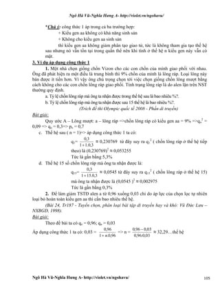 Ngô Hà Vũ-Nghĩa Hưng A- http://violet.vn/ngohavu/
Ngô Hà Vũ-Nghĩa Hưng A- http://violet.vn/ngohavu/ 105
*Chú ý: công thức 1 áp trong cả ba trường hợp:
+ Kiểu gen aa không có khả năng sinh sản
+ Không cho kiểu gen aa sinh sản
thì kiểu gen aa không giảm phân tạo giao tử, tức là không tham gia tạo thế hệ
sau nhưng nó vẫn tồn tại trong quần thể nên khi tính ở thế hệ n kiểu gen này vẫn có
mặt.
3. Ví dụ áp dụng công thức 1
1. Một nhà chọn giống chồn Vizon cho các con chồn của mình giao phối với nhau.
Ông đã phát hiện ra một điều là trung bình thì 9% chồn của mình là lông ráp. Loại lông này
bán được ít tiền hơn. Vì vậy ông chú trọng chọn tới việc chọn giống chồn lông mượt bằng
cách không cho các con chồn lông ráp giao phối. Tính trạng lông ráp là do alen lặn trên NST
thường quy định.
a. Tỷ lệ chồn lông ráp mà ông ta nhận được trong thế hệ sau là bao nhiêu %?.
b. Tỷ lệ chồn lông ráp mà ông ta nhận được sau 15 thế hệ là bao nhiêu %?.
(Trích đề thi Olympic quốc tế 2008 - Phần di truyền)
Bài giải:
Quy ước A – Lông mượt: a – lông ráp =>chồn lông ráp có kiểu gen aa = 9% =>qo
2
=
0,09 => qo = 0,3=> po = 0,7
c. Thế hệ sau ( n = 1)=> áp dụng công thức 1 ta có:
q1=
3,0.11
3,0

≈ 0,230769 từ đây suy ra q1
2
( chồn lông ráp ở thế hệ tiếp
theo) là (0,230769)2
≈ 0,053255
Tức là gần bằng 5,3%
d. Thế hệ 15 số chồn lông ráp mà ông ta nhận được là:
q15=
3,0.151
3,0

≈ 0,0545 từ đây suy ra q15
2
( chồn lông ráp ở thế hệ 15)
mà ông ta nhận được là (0,0545 )2
≈ 0,002975
Tức là gần bằng 0,3%
2. Để làm giảm TSTĐ alen a từ 0,96 xuống 0,03 chỉ do áp lực của chọn lọc tự nhiên
loại bỏ hoàn toàn kiểu gen aa thì cần bao nhiêu thế hệ.
(Bài 24, Tr187 - Tuyển chọn, phân loại bài tập di truyền hay và khó: Vũ Đức Lưu –
NXBGD, 1998).
Bài giải:
Theo đề bài ta có qo = 0,96; qn = 0,03
Áp dụng công thức 1 ta có: 0,03 =
96,0.1
96,0
n
=> n =
03,0.96,0
03,096,0 
≈ 32,29…thế hệ
 
