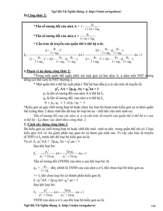 Ngô Hà Vũ-Nghĩa Hưng A- http://violet.vn/ngohavu/
Ngô Hà Vũ-Nghĩa Hưng A- http://violet.vn/ngohavu/ 106
II.Công thức 2:
*Tần số tương đối của alen A =
o
o
qn
q
)1(1
1


*Tần số tương đối của alen a =
o
o
qn
q
)1(1 
* Cấu trúc di truyền của quần thể ở thế hệ n là:
In : 1
)
1
)(
1
1(2)
1
1(
)
1
)(
1
1(2
)
1
)(
1
1(2)
1
1(
)
1
1(
0
0
0
02
0
0
0
0
0
0
0
0
0
020
2
0
0














Aa
nq
q
nq
q
nq
q
nq
q
nq
q
AA
nq
q
nq
q
nq
q
nq
q
o
1.Phạm vi áp dụng công thức 2:
*Trong một quần thể ngẫu phối xét một gen có hai alen A, a nằm trên NST tương
đồng (có thể xem là NST thường ).
* Một quần thể ở thế hệ xuất phát ( Thế hệ ban đầu,Io) có cấu trúc di truyền là:
p2
o AA + 2poqo Aa + qo
2
aa = 1
po là tần số tương đối của alen A ở thế hệ Io
qo là tần số tương đối của alen a ở thế hệ Io
0  po, qo  1 và po +qo = 1
*Kiểu gen aa gây chết trong hợp tử hoặc chọn lọc loại bỏ hoàn toàn kiểu gen aa ra khỏi quần
thể (công thức 2 được tính khi đã loại bỏ loại bỏ aa - chết khi vừa mới sinh ra)
Tần số tương đối của các alen A, a và cấu trúc di truyền của quần thể ở thế hệ n ( sau
n thế hệ - In) được xác định theo công thức 2.
2. Cách xây dựng công thức 2
Do kiểu gen aa chết trong hợp tử hoặc chết khi mới sinh ra nên trong quần thể chỉ có 2 loại
kiểu gen AA và Aa giảm phân tạo giao tử và tham gia sinh sản. Vì vậy cấu trúc di truyền
(CTDT) ở Io trước khi đã loại bỏ kiểu gen aa là:
Ta có: Io: po
2
AA + 2poqo Aa + q2
oaa = 1
Sau khi loại bỏ:
Io
'
: 1
2
2
2
22
2




Aa
qpp
qp
AA
qpp
p
ooo
oo
ooo
o
Tần số tương đối (TSTĐ) của alen a sau khi loại bỏ là:
q'
o =
o
o
q
q
11
đây chính là TSTĐ của của alen a ở I1 khi chưa loại bỏ kiểu gen aa.
=> I1 khi chưa loại bỏ có thành phần kiểu gen là:
I1: p1
2
AA + 2p1q1Aa+ q1
2
aa = 1
Sau khi loại bỏ:
I'
1: 1
2
2
2 11
2
1
11
11
2
1
2
1




Aa
qpp
qp
AA
qpp
p
TSTĐ của alen a ở I1 sau khi loại bỏ kiểu gen aa là:
 