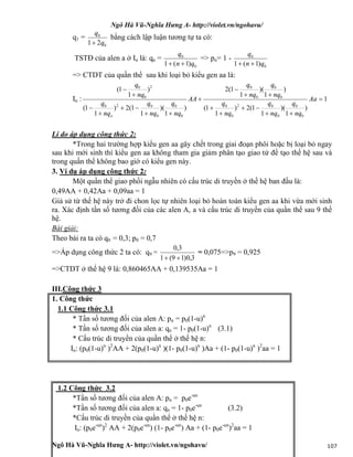 Ngô Hà Vũ-Nghĩa Hưng A- http://violet.vn/ngohavu/
Ngô Hà Vũ-Nghĩa Hưng A- http://violet.vn/ngohavu/ 107
q1 =
0
0
21 q
q

bằng cách lập luận tương tự ta có:
TSTĐ của alen a ở In là: qn =
0
0
)1(1 qn
q

=> pn= 1 -
0
0
)1(1 qn
q

=> CTDT của quần thể sau khi loại bỏ kiểu gen aa là:
In : 1
)
1
)(
1
1(2)
1
1(
)
1
)(
1
1(2
)
1
)(
1
1(2)
1
1(
)
1
1(
0
0
0
02
0
0
0
0
0
0
0
0
0
020
2
0
0














Aa
nq
q
nq
q
nq
q
nq
q
nq
q
AA
nq
q
nq
q
nq
q
nq
q
o
Lí do áp dụng công thức 2:
*Trong hai trường hợp kiểu gen aa gây chết trong giai đoạn phôi hoặc bị loại bỏ ngay
sau khi mới sinh thì kiểu gen aa không tham gia giảm phân tạo giao tử để tạo thế hệ sau và
trong quần thể không bao giờ có kiểu gen này.
3. Ví dụ áp dụng công thức 2:
Một quần thể giao phối ngẫu nhiên có cấu trúc di truyền ở thế hệ ban đầu là:
0,49AA + 0,42Aa + 0,09aa = 1
Giả sử từ thế hệ này trở đi chon lọc tự nhiên loại bỏ hoàn toàn kiểu gen aa khi vừa mới sinh
ra. Xác định tần số tương đối của các alen A, a và cấu trúc di truyền của quần thể sau 9 thế
hệ.
Bài giải:
Theo bài ra ta có q0 = 0,3; p0 = 0,7
=>Áp dụng công thức 2 ta có: q9 =
3,0)19(1
3,0

= 0,075=>p9 = 0,925
=>CTDT ở thế hệ 9 là: 0,860465AA + 0,139535Aa = 1
III.Công thức 3
1. Công thức
1.1 Công thức 3.1
* Tần số tương đối của alen A: pn = p0(1-u)n
* Tần số tương đối của alen a: qn = 1- p0(1-u)n
(3.1)
* Cấu trúc di truyền của quần thể ở thế hệ n:
In: (p0(1-u)n
)2
AA + 2(p0(1-u)n
)(1- p0(1-u)n
)Aa + (1- p0(1-u)n
)2
aa = 1
1.2 Công thức 3.2
*Tần số tương đối của alen A: pn = p0e-un
*Tần số tương đối của alen a: qn = 1- p0e-un
(3.2)
*Cấu trúc di truyền của quần thể ở thế hệ n:
In: (p0e-un
)2
AA + 2(p0e-un
) (1- p0e-un
) Aa + (1- p0e-un
)2
aa = 1
 