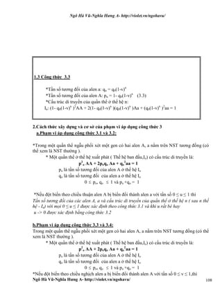 Ngô Hà Vũ-Nghĩa Hưng A- http://violet.vn/ngohavu/
Ngô Hà Vũ-Nghĩa Hưng A- http://violet.vn/ngohavu/ 108
1.3 Công thức 3.3
*Tần số tương đối của alen a: qn = q0(1-v)n
*Tần số tương đối của alen A: pn = 1- q0(1-v)n
(3.3)
*Cấu trúc di truyền của quần thể ở thế hệ n:
In: (1- q0(1-v)n
)2
AA + 2(1- q0(1-v)n
)(q0(1-v)n
)Aa + (q0(1-v)n
)2
aa = 1
2.Cách thức xây dựng và cơ sở của phạm vi áp dụng công thức 3
a.Phạm vi áp dụng công thức 3.1 và 3.2:
*Trong một quần thể ngẫu phối xét một gen có hai alen A, a nằm trên NST tương đồng (có
thể xem là NST thường ).
* Một quần thể ở thế hệ xuất phát ( Thế hệ ban đầu,Io) có cấu trúc di truyền là:
p2
o AA + 2poqo Aa + qo
2
aa = 1
po là tần số tương đối của alen A ở thế hệ Io
qo là tần số tương đối của alen a ở thế hệ Io
0  po, qo  1 và po +qo = 1
*Nếu đột biến theo chiều thuận alen A bị biến đổi thành alen a với tần số 0 ≤ u ≤ 1 thì
Tần số tương đối của các alen A, a và cấu trúc di truyền của quần thể ở thế hệ n ( sau n thế
hệ - In) với mọi 0 ≤ u ≤ 1 được xác định theo công thức 3.1 và khi u rất bé hay
u -> 0 được xác định bằng công thức 3.2
b.Phạm vi áp dụng công thức 3.3 và 3.4:
Trong một quần thể ngẫu phối xét một gen có hai alen A, a nằm trên NST tương đồng (có thể
xem là NST thường ).
* Một quần thể ở thế hệ xuất phát ( Thế hệ ban đầu,Io) có cấu trúc di truyền là:
p2
o AA + 2poqo Aa + qo
2
aa = 1
po là tần số tương đối của alen A ở thế hệ Io
qo là tần số tương đối của alen a ở thế hệ Io
0  po, qo  1 và po +qo = 1
*Nếu đột biến theo chiều nghịch alen a bị biến đổi thành alen A với tần số 0 ≤ v ≤ 1,thì
 