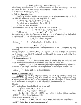 Ngô Hà Vũ-Nghĩa Hưng A- http://violet.vn/ngohavu/
Ngô Hà Vũ-Nghĩa Hưng A- http://violet.vn/ngohavu/ 109
Tần số tương đối của các alen A, a và cấu trúc di truyền của quần thể ở thế hệ n ( sau n thế
hệ - In) với mọi 0 ≤ v ≤ 1 được xác định theo công thức 3.3 và khi v rất bé
v -> 0 được xác định bằng công thức 3.4
c. Cách xây dựng công thức 3
ở thế hệ Io sau khi bị đột biến lượng A mất đi là u.po. Từ đây suy ra TSTĐ của alen A
sau khi bị đột biến sẽ còn lại là: po - upo. Đây chính là TSTĐ A
ở I1; hay p1 = po – upo = po (1-u) => q0 = 1 - po (1-u)
Cấu trúc di truyền của quần thể ở thế hệ thứ 1 là:
I1: p2
1 AA + 2p1q1 Aa + q1
2
aa = 1
Lập luận tương tự ta có: p2 = p1 - up1 thay p1 = po (1-u) vào ta có
p2 = po(1-u) - u [po (1-u)] p2 = po (1 - u)2
.
Từ đây suy ra: pn = p0(1 - u)n
(3.1)
Tuy nhiên trong tự nhiên tần số đột biến u là rất bé ( 10-4
->10-6
) và có thể coi là dần đến 0
vì vậy công thức (3.1) có thể tương đương với công thức sau
Pn = P0 .e-un
v ì theo đẳng thức
Limu->0 u
e
u

1
= 1 => 1-u = e-u
nên công thức (3.1) có thể viết là:
Pn = P0 e-un
(3.2)
(3.1) đúng trong mọi trường hợp của u ( u bằng bao nhiêu (0 ≤ u ≤ 1 ) công thức này cũng
luôn đúng).
Như vậy công thức (3.1) sẽ tương đương với công thức (3.2) khi u rất bé ( u->0). Còn nếu u
lớn thì tính theo công thức (3.1) mới chính xác. Bằng cách làm tương tự ta có thể lập được
công thức (3.3 )và (3.4)
Lí do áp dụng công thức 3:
*công thức (3.1) và (3.3) được áp dụng khi tần số đột biến bằng bao nhiêu cũng được
vì đây là một phép biến đổi toán học hoàn toàn đúng trong mọi trường hợp.
* Công thức (3.2) và (3.4) chỉ được áp dụng trong trường hợp tần số đột biến rất bé (
có thể xem là gần bằng 0 - tần số đột biến trong tự nhiên) vì khi u hoặc v->0 thì 1-u = e-u
( Limu->0 u
e
u

1
= 1 lấy mũ trừ là vì n là số nguyên dương)
3.Ví dụ áp dụng công thức 3:
Ví dụ 1: Ở một loài động vật giao phối lưỡng bội. Gen A quy định lông xám trội hoàn
toàn so với alen a quy định lông trắng. Một quần thể của loài này đang ở trạng thái cân bằng
di truyền người ta thấy có 16% số cá thể lông trắng. Nếu đột biến thuận ( A->a) với tần số u
= 10% thì sau 3 thế hệ ngẫu phối số cá thể lông trắng sẽ chiếm bao nhiêu %?
Bài giải:
Vì A > a và quần thể đang cân bằng di truyền nên ta có
qo
2
= 0,16 => qo = 0,4=> P0 = 0,6
+ Vì u = 10% nên áp dụng công thức 3.1 ta được
P3= P0(1-0,1)3
= 0,6 x 0,93
= 0,4374 => q3 = 0,5626=> % số cá thể lông trắng là:q3
2
= (0,5626)2
= 0,316519, tức là gần bằng 32%
+ Nếu áp dụng công thứuc 3.2 ta có:
P3 = P0e-o,1x3
= 0,6xe-o,3
≈ 0,4445 =>q3 = 0,5555 => % số cá thể lông trắng là:
 