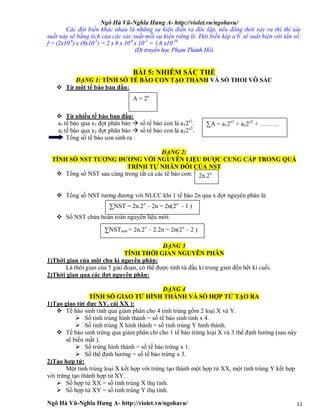 Ngô Hà Vũ-Nghĩa Hưng A- http://violet.vn/ngohavu/
Ngô Hà Vũ-Nghĩa Hưng A- http://violet.vn/ngohavu/ 11
Các đột biến khác nhau là những sự kiện diễn ra độc lập, nếu đồng thời xảy ra thì thì xác
suất này sẽ bằng tích của các xác suất mỗi sự kiện riêng lẻ. Đột biến kép a-
b-
sẽ suất hiện với tần số:
f = (2x10-6
) x (8x10-5
) = 2 x 8 x 10-6
x 10-5
= 1,6 x10-10
(Di truyền học Phạm Thành Hổ)
BÀI 5: NHIỄM SẮC THỂ
DẠNG 1: TÍNH SỐ TẾ BÀO CON TẠO THÀNH VÀ SỐ THOI VÔ SẮC
 Từ một tế bào ban đầu:
 Từ nhiều tế bào ban đầu:
a1 tế bào qua x1 đợt phân bào  số tế bào con là a12x1
.
a2 tế bào qua x2 đợt phân bào  số tế bào con là a22x2
.
Tổng số tế bào con sinh ra :
DẠNG 2:
TÍNH SỐ NST TƯƠNG ĐƯƠNG VỚI NGUYÊN LIỆU ĐƯỢC CUNG CẤP TRONG QUÁ
TRÌNH TỰ NHÂN ĐÔI CỦA NST
 Tổng số NST sau cùng trong tất cả các tế bào con:
 Tổng số NST tương đương với NLCC khi 1 tế bào 2n qua x đợt nguyên phân là:
 Số NST chứa hoàn toàn nguyên liệu mới:
DẠNG 3
TÍNH THỜI GIAN NGUYÊN PHÂN
1)Thời gian của một chu kì nguyên phân:
Là thời gian của 5 giai đoạn, có thể được tính từ đầu kì trung gian đến hết kì cuối.
2)Thời gian qua các đợt nguyên phân:
DẠNG 4
TÍNH SỐ GIAO TỬ HÌNH THÀNH VÀ SỐ HỢP TỬ TẠO RA
1)Tạo giao tử( đực XY, cái XX ):
 Tế bào sinh tinh qua giảm phân cho 4 tinh trùng gồm 2 loại X và Y.
 Số tinh trùng hình thành = số tế bào sinh tinh x 4.
 Số tinh trùng X hình thành = số tinh trùng Y hình thành.
 Tế bào sinh trứng qua giảm phân chỉ cho 1 tế bào trứng loại X và 3 thể định hướng (sau này
sẽ biến mất ).
 Số trứng hình thành = số tế bào trứng x 1.
 Số thể định hướng = số tế bào trứng x 3.
2)Tạo hợp tử:
Một tinh trùng loại X kết hợp với trứng tạo thành một hợp tử XX, một tinh trùng Y kết hợp
với trứng tạo thành hợp tử XY.
 Số hợp tử XX = số tinh trùng X thụ tinh.
 Số hợp tử XY = số tinh trùng Y thụ tinh.
A = 2x
∑A = a12x1
+ a22x2
+ ………
2n.2x
∑NST = 2n.2x
– 2n = 2n(2x
- 1 )
∑NSTmới = 2n.2x
– 2.2n = 2n(2x
– 2 )
 