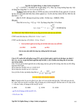 Ngô Hà Vũ-Nghĩa Hưng A- http://violet.vn/ngohavu/
Ngô Hà Vũ-Nghĩa Hưng A- http://violet.vn/ngohavu/ 110
q3
2
= ( 0,5555 )2
≈0,30858 tức là gần bằng 31%. Như vậy trong trường hợp này việc
sử dụng hai công thức 3.1 và 3.2 có sai số là 1%.
Ví dụ 2: Quần thể ban đầu có TSTĐ của alen a là 0,4 để tần số này gảm đi 1/2 chỉ do
áp lực của quá trình đột biến theo chiều nghịch (a->A) thì cần bao nhiêu thế hệ. Biết tốc độ
đột biến v = 10-5
(Bài 16 ,Tr185 - Bàitập ditruyền hay và khó : Vũ Đức Lưu– NXBGD, 1998).
Bài giải:
Theo bài ra ta có qn = 0,2; q0 = 0,4. Áp dụng công thức 3.4 ta được
n
e
5
10
4,02,0


 => 5
10
4,0
2,0
ln

n = 69.000 thế hệ
10. TÍNH GIÁ TRỊ THÍCH NGHI (tỷ lệ sống sót tới khi sinh sản của mỗi KG)
CTDT trước khi chọn lọc: (F0) d AA + h Aa + r aa=1
CTDT sau khi chọn lọc: (F1) DAA + H Aa + R aa=1
 Giá trị thích nghi (tỷ lệ sống sót tới khi sinh sản) của mỗi KG
AA=D/d Aa=H/h aa=R/r
Giá trị nào nhỏ nhất thì chọn lọc chống lại KG đó mạnh
nhất
Câu 6: Ở 1 quần thể ruồi giấm trong PTN, giá trị thích nghi ở một lô cút đã được xác định 3
KG AA, Aa, aa có giá thị thích nghi lần lượt là 0,85, 1, 0,6. Ở điểm cân bằng tần số của alen
này là bao nhiêu.
Giải: Với các giá trị thích nghi đã cho ta thấy dạng chịn lọc giữ lại KG dị hợp, đào thải các KG đồng
hợp kém thích nghi.
Hệ số chọn lọc của KG AA=s1=1-0,85=0,15
Hệ số chọn lọc của KG aa=s2=1-0,6=0,4
Gọi q là tần số alen, áp dunhj công thức q=
21
1
ss
s

=
4,015,0
15,0

=0,27
V/ CÁC YẾU TỐ NGẪU NHIÊN
Bài 1: Người ta thả 16 con sóc gồm 8 con đực và 8 con cái lên một hòn đảo. Tuổi sinh sản của sóc
là 1 năm, mỗi con cái đẻ 6 con/năm. Nếu số lượng các cá thể trong QT vẫn bảo toàn và TL đực cái là
1 :1 thì sau 5 năm, số lượng cá thể của QT sóc là
A. 4096 B. 4080 C. 16384 D. 16368
- gọi N0 là số lượng cá thể của QT ở F0
- S là số con / lứa
 