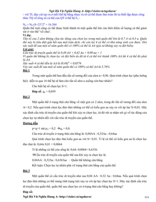 Ngô Hà Vũ-Nghĩa Hưng A- http://violet.vn/ngohavu/
Ngô Hà Vũ-Nghĩa Hưng A- http://violet.vn/ngohavu/ 111
- với TL đực cái tạo ra ở mỗi thế hệ bằng nhau và số cá thể được bảo toàn thì ta thiết lập được công
thức TQ về tổng số cá thể của QT ở thế hệ Fn :
Nn = N0 (S+2)n
/2n
= 16.384
Quần thể mới cũng có thể được hình thành từ một quần thể lớn vào thời điểm số lượng cá thể giảm
sút ở vào thế “cổ chai’.
Ví dụ:
Tần số của 2 alen không chịu tác động của chọn lọc trong một quần thể lớn là 0,7 A và 0,3 a. Quần
thể này bị tiêu diệt gần hết sau một trận dịch, chỉ còn lại 4 cá thể có khả năng sinh con được. Hỏi
xác suất để sau một số năm quần thể có 100% cá thể là AA (giả sử không xảy ra đột biến).
Lời giải:
Cấu trúc di truyền quần thể là 0,49 AA + 0,42 Aa + 0,09 aa = 1
Vì quần thể không bị chọn lọc và đột biến do đó từ 4 cá thể trở thành 100% AA thì 4 cá thể đó phải
là AA.
Xác suất 4 cá thể đều là AA là (0,49)4
= 0,0576
Vậy xác suất để sau một số năm quần thể có 100% cá thể AA là 5,76%
Bài 1
Trong một quần thể ban đầu tần số tương đối của alen a= 0,96. Quá trình chọn lọc (pha lưỡng
bội) diễn ra qua 16 thế hệ sẽ làm cho tần số alen a xuống còn bao nhiêu?
Cho biết hệ số chọn lọc S=1.
Đáp số: qn = 0,059
Bài 2
Một quần thể ở trạng thái cân bằng về một gen có 2 alen, trong đó tần số tương đối của alen
A= 0,2. Nếu quá trình chọn lọc đào thải những cơ thể có kiểu gen aa xảy ra với áp lực S=0,01. Hãy
xác định cấu trúc di truyền của quần thể khi xảy ra chọn lọc, từ đó rút ra nhận xét gì về tác động của
chọn lọc tự nhiên dối với cấu trúc di truyền của quần thể.
Hướng dẫn
p+q=1 mà pA = 0,2 qa = 0,8.
Cấu trúc di truyền ở trạng thái cân bằng là: 0,04AA : 0,32Aa : 0,64aa
Quá trình chọn lọc đào thải kiểu gen aa với S= 0,01. Tỉ lệ cá thể có kiểu gen aa bị chọn lọc
đào thải là: 0,64x 0,01 = 0,0064.
Tỉ lệ những cá thể còn sống là: 0,64- 0,0064= 0,6336.
Cấu trúc di truyền của quần thể sau khi xảy ra chọn lọc là:
0,04AA : 0,32Aa : 0,6363aa : Quần thể không cân bằng
Kết luận: Chọn lọc tự nhiên phá vỡ trạng thái cân bằng của quần thể.
Bài 3
Một quần thể có cấu trúc di truyền như sau 0,04 AA : 0,32 Aa : 0,64aa. Nếu quá trình chọn
lọc đào thải những cơ thể mang tính trạng trội xảy ra với áp lực chọn lọc S=1. Hãy xác định cấu trúc
di truyền của quần thể, quần thể sau chọn lọc có ở trạng thái cân bằng hay không?
Đáp số:
 