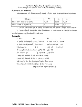 Ngô Hà Vũ-Nghĩa Hưng A- http://violet.vn/ngohavu/
Ngô Hà Vũ-Nghĩa Hưng A- http://violet.vn/ngohavu/ 112
Cấu trúc di truyền của quần thể 100% aa Quần thể không cân bằng
5. Bài tập về nhà (nâng cao)
Trong một quần thể , tần số tương đối của các kiểu gen trước và sau khi có chọn lọc như sau
Kiểu gen AA Aa aa
Tần số trước khi có chọn lọc(F0) 0,250 0,500 0,250
Tần số sau khi có chọn lọc (F1) 0,322 0,516 0,162
1/ Xác định giá trị thích nghi (tỉ lệ sống sót tới khi sinh sản) của các kiểu gen, hệ số chọn lọc.
2/ Tính sự biến đổi (lượng biến thiên) tần số alen A và a sau một thế hệ chọn lọc, từ đó nhận
xét gì về tác dụng của chọn lọc đối với các alen.
Hướng dẫn
1/ KG: AA Aa aa
Tỉ lệ sống sót tương đối: 0,322/0,25=1,288 0,516/0,5=1,032 0,648
Tỉ lệ thích nghi tương đối 1,288/1,288=1 1,032/1,288=0,8 0,5
Hệ số chọn lọc 1-1=0 1-0,8=0,2 1-0,5=0,5
2/ Lượng biến thiên tần số alen po(A)= 0,5 qo(a)=0,5
Sau khi chọn lọc p1(A) =0,58 qo(a)= 0,42
Lượng biến thiên tần số alen A= 0,58 - 0,5=0,08.
Lượng biến thiên tần số alen a= 0,42- 0,5= - 0,08.
Vậy chọn lọc làm tăng tần số alen A, giảm tần số alen a
Chuẩn bị trước bài tiếp theo (Đọc –lập dàn ý nội dung)
(2 giáo án xem ở phần phụ lục 3)
 