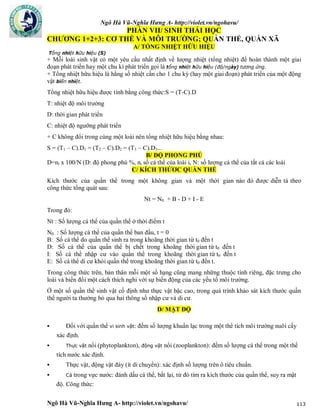 Ngô Hà Vũ-Nghĩa Hưng A- http://violet.vn/ngohavu/
Ngô Hà Vũ-Nghĩa Hưng A- http://violet.vn/ngohavu/ 113
PHẦN VII/ SINH THÁI HỌC
CHƯƠNG 1+2+3: CƠ THỂ VÀ MÔI TRƯỜNG; QUẦN THỂ, QUẦN XÃ
A/ TỔNG NHIỆT HỮU HIỆU
Tổng nhiệt hữu hiệu (S)
+ Mỗi loài sinh vật có một yêu cầu nhất định về lượng nhiệt (tổng nhiệt) để hoàn thành một giai
đoạn phát triển hay một chu kì phát triển gọi là tổng nhiệt hữu hiệu (độ/ngày) tương ứng.
+ Tổng nhiệt hữu hiệu là hằng số nhiệt cần cho 1 chu kỳ (hay một giai đoạn) phát triển của một động
vật biến nhiệt.
Tổng nhiệt hữu hiệu được tính bằng công thức:S = (T-C).D
T: nhiệt độ môi trường
D: thời gian phát triển
C: nhiệt độ ngưỡng phát triển
+ C không đổi trong cùng một loài nên tổng nhiệt hữu hiệu bằng nhau:
S = (T1 – C).D1 = (T2 – C).D2 = (T3 – C).D3...
B/ ĐỘ PHONG PHÚ
D=ni x 100/N (D: độ phong phú %, ni số cá thể của loài i, N: số lượng cá thể của tất cả các loài
C/ KÍCH THỨƠC QUẦN THỂ
Kích thước của quần thể trong một không gian và một thời gian nào đó được diễn tả theo
công thức tổng quát sau:
Nt = N0 + B - D + I - E
Trong đó:
Nt : Số lượng cá thể của quần thể ở thời điểm t
N0 : Số lượng cá thể của quần thể ban đầu, t = 0
B: Số cá thể do quần thể sinh ra trong khoãng thời gian từ t0 đến t
D: Số cá thể của quần thể bị chết trong khoãng thời gian từ t0 đến t
I: Số cá thể nhập cư vào quần thể trong khoãng thời gian từ t0 đến t
E: Số cá thể di cư khỏi quần thể trong khoãng thời gian từ t0 đến t.
Trong công thức trên, bản thân mỗi một số hạng cũng mang những thuộc tính riêng, đặc trưng cho
loài và biến đổi một cách thích nghi với sự biến động của các yếu tố môi trường.
Ở một số quần thể sinh vật cố định như thực vật bậc cao, trong quá trình khảo sát kích thước quần
thể người ta thường bỏ qua hai thông số nhập cư và di cư.
D/ MẬT ĐỘ
 Đối với quần thể vi sinh vật: đếm số lượng khuẩn lạc trong một thể tích môi trường nuôi cấy
xác định.
 Thực vật nổi (phytoplankton), động vật nổi (zooplankton): đếm số lượng cá thể trong một thể
tích nước xác định.
 Thực vật, động vật đáy (ít di chuyển): xác định số lượng trên ô tiêu chuẩn.
 Cá trong vực nước: đánh dấu cá thể, bắt lại, từ đó tìm ra kích thước của quần thể, suy ra mật
độ. Công thức:
 