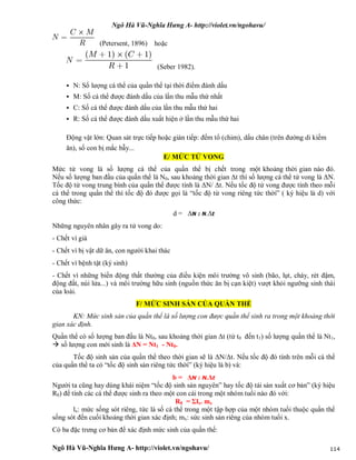 Ngô Hà Vũ-Nghĩa Hưng A- http://violet.vn/ngohavu/
Ngô Hà Vũ-Nghĩa Hưng A- http://violet.vn/ngohavu/ 114
(Petersent, 1896) hoặc
(Seber 1982).
 N: Số lượng cá thể của quần thể tại thời điểm đánh dấu
 M: Số cá thể được đánh dấu của lần thu mẫu thứ nhất
 C: Số cá thể được đánh dấu của lần thu mẫu thứ hai
 R: Số cá thể được đánh dấu xuất hiện ở lần thu mẫu thứ hai
Động vật lớn: Quan sát trực tiếp hoặc gián tiếp: đếm tổ (chim), dấu chân (trên đường di kiếm
ăn), số con bị mắc bẫy...
E/ MỨC TỬ VONG
Mức tử vong là số lượng cá thể của quần thể bị chết trong một khoảng thời gian nào đó.
Nếu số lượng ban đầu của quần thể là N0, sau khoảng thời gian Δt thì số lượng cá thể tử vong là ΔN.
Tốc độ tử vong trung bình của quần thể được tính là ΔN/ Δt. Nếu tốc độ tử vong được tính theo mỗi
cá thể trong quần thể thì tốc độ đó được gọi là “tốc độ tử vong riêng tức thời” ( ký hiệu là d) với
công thức:
d = ΔN : N.Δt
Những nguyên nhân gây ra tử vong do:
- Chết vì già
- Chết vì bị vật dữ ăn, con người khai thác
- Chết vì bệnh tật (ký sinh)
- Chết vì những biến động thất thường của điều kiện môi trường vô sinh (bão, lụt, cháy, rét đậm,
động đất, núi lửa...) và môi trường hữu sinh (nguồn thức ăn bị cạn kiệt) vượt khỏi ngưỡng sinh thái
của loài.
F/ MỨC SINH SẢN CỦA QUẦN THỂ
KN: Mức sinh sản của quần thể là số lượng con được quần thể sinh ra trong một khoảng thời
gian xác định.
Quần thể có số lượng ban đầu là Nt0, sau khoảng thời gian Δt (từ t0 đến t1) số lượng quần thể là Nt1,
 số lượng con mới sinh là ΔN = Nt1 - Nt0.
Tốc độ sinh sản của quần thể theo thời gian sẽ là ΔN/Δt. Nếu tốc độ đó tính trên mỗi cá thể
của quần thể ta có “tốc độ sinh sản riêng tức thời” (ký hiệu là b) và:
b = ΔN : N.Δt
Người ta cũng hay dùng khái niệm “tốc độ sinh sản nguyên” hay tốc độ tái sản xuất cơ bản” (ký hiệu
R0) để tính các cá thể được sinh ra theo một con cái trong một nhóm tuổi nào đó với:
R0 = Σlx. mx
lx: mức sống sót riêng, tức là số cá thể trong một tập hợp của một nhóm tuổi thuộc quần thể
sống sót đến cuối khoảng thời gian xác định; mx: sức sinh sản riêng của nhóm tuổi x.
Có ba đặc trưng cơ bản để xác định mức sinh của quần thể:
 