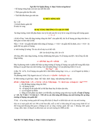 Ngô Hà Vũ-Nghĩa Hưng A- http://violet.vn/ngohavu/
Ngô Hà Vũ-Nghĩa Hưng A- http://violet.vn/ngohavu/ 115
+ Số lượng trứng hoặc con non sau mỗi lần sinh.
+ Thời gian giữa hai lần sinh.
+ Tuổi bắt đầu tham gia sinh sản
G/ MỨC SỐNG SÓT
Ss= 1-D
1 là kích thước quần thể
D mức tử vong
H/ SỰ TĂNG TRƯỞNG CỦA QUẦN THỂ
Sự tăng trưởng, trước hết phụ thuộc vào tỷ lệ sinh sản (b) và tỷ lệ tử vong (d) trong mối tương quan:
r = b - d
r là hệ số hay “mức độ tăng trưởng riêng tức thời” của quần thể, tức là số lượng gia tăng trên đơn vị
thời gian và trên một cá thể.
Nếu r > 0 (b > d) quần thể phát triển (tăng số lượng), r = 0 (b = d) quần thể ổn định, còn r < 0 (b < d)
quần thể suy giảm số lượng.
a/ môi trường lý tưởng: Từ các chỉ số này ta có thể viết:
ΔN/ Δt=(b-d).N hay ΔN/ Δt=r.N
ΔN (hay dN): mức tăng trưởng, Δt (hay dt)khoảng thời gian, N số lượng của QT, r hệ số hay tốc độ
tăng trưởng
r = dN/Ndt hay rN = dN/dt (1)
Đây là phương trình vi phân thể hiện sự tăng trưởng số lượng số lượng của quần thể trong điều kiện
không có sự giới hạn của môi trường. Lấy tích phân đúng 2 vế của phương trình (1) ta có:
Nt= N0ert
(2)
ở đây: Nt và N0 là số lượng của quần thể ở thời điểm tương ứng t và t0, e - cơ số logarit tự nhiên, t
thời gian
Từ phương trình 2 lấy logarit của cả 2 vế ta có: r = (LnNt – LnN0)/(t – t0)
b/ Môi trường có giới hạn: được thể hiện dưới dạng một phương trình sau:
dN/dt = rN(K-N)/K = rN - r N2/ K = rN (1- N/K) hoặc: N = K/(1+e)α –rt hoặc N = Ner(1-N/K)t
r - tốc độ tăng trưởng riêng tức thời;
N - số lượng cá thể;
K - số lượng tối đa quần thể có thể đạt được hay là tiệm cận trên;
e - cơ số logarit tự nhiên
a - hằng số tích phân xác định vị trí bắt đầu của đường cong trên trục toạ độ; về mặt số lượng
a = (K -N)/ N khi t = 0. Giá trị 1 - N/K chỉ ra các khả năng đối kháng của môi trường lên sự tăng
trưởng số lượng của quần thể.
Ví dụ: về sự tăng trưởng quần thể trong điều kiện lý thuyết và điều kiện sức tải của môi trường.
Giả sử có một quần thể với 100 cá thể ban đầu, mỗi cá thể có khả năng bổ sung trung bình 0,5 cá
thể trong một khoảng thời gian t. Chúng ta xét sự tăng trưởng quần thể sau 1 khoảng thời gian
trong điều kiện lý thuyết và điều kiện sức tải môi trường là 1000 cá thể.
 