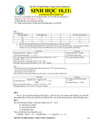 Ngô Hà Vũ-Nghĩa Hưng A- http://violet.vn/ngohavu/
Ngô Hà Vũ-Nghĩa Hưng A- http://violet.vn/ngohavu/ 118
SINH HỌC 10,11:
A/ SINH SẢN Ở VI SINH VẬT
- Nt=N0.2n
(n số thế hệ, N0 số cá thể ban đầu, Nt số cá thể sau thời gian t)
- hằng số tốc độ sinh trưởng µ= 1h/g
- g (phút/thế hệ)=t/n (g thời gian thế hệ)
* n= (logN-logN0)log2 (t là thời gian tính bằng phút, n là thế hệ)
Bài 2
Cho bảng sau:
Thời gian (phút) Số lần phân chia 2n
Số tế bào của quần thể
0 0 1 1
30 1 2 2
60 2 4 4
90 3 8 8
1. Hãy cho biết thời gian thế hệ (g) và tốc độ sinh trưởng riêng của loài sinh vật trên?
2. Giả sử, cấy một lượng khoảng 200 tế bào vi sinh vật trên vào môi trường dinh dưỡng C, nhận thấy pha cân bằng
đạt được sau 7 giờ với tổng số tế bào là 1638400 tb/ml. Liệu vi khuẩn có qua pha tiềm phát không?
Cách giải Kết quả
Thời gian thế hệ g = 30 phút = 1/2 giờ
Tốc độ sinh trưởng riêng: u = 1/g = 2
Thời gian thế hệ g = 30 phút
Tốc độ sinh trưởng riêng: u = 2
Sau 7 giờ chủng vi sinh vật trên đã phân chia với số lần là: Nt = N0.2n
1638400 = 200.2n
n = 13
Thời gian cần cho 13 lần phân chia là: 13.30 = 390
Thời gian cần cần cho pha tiềm phát là: 7.60 – 390 = 30 phút
Vậy, có pha tiềm phát 30 phút
Bài 3
Trong điều kiện nuôi ủ vi khuẩn Salmonella typhimurium ở 370
C người ta đếm được:
- Sau 6 giờ có 6,31.106
tế bào/1cm3
- Sau 8 giờ có 8,47.107
tế bào/1cm3
Hãy tính hằng số tốc độ sinh trưởng (u) và thời gian 1 lứa (g) của chủng vi khuẩn này?
Cách giải Kết quả
Số lần phân chia n =
2log
10.31,6log10.47,8log 67

= 3,75
Hằng số tốc độ sinh trưởng: u = n/(t-t0) = 3,75/(8-6) = 1,875
Thời gian thế hệ g = 1/u =1/1,875 = 8/15 giờ = 32 phút
Vậy, hằng số tốc độ sinh trưởng:
u = 1,875
Thời gian thế hệ g = 32 phút
Bài 2
Giả sử, cấy một lượng khoảng 200 tế bào vi sinh vật vào môi trường dinh dưỡng, sau một thời
gian nhận thấy số tế bào tạo thành là 1638400 tế bào. Các tế bào đã trải qua bao nhiêu lần phân chia?
Bài 2
Sau một thời gian chủng vi sinh vật sẽ phân chia: Nt = N0.2n
Nt: Số tế bào tạo thành
N0: Số tế bào ban đầu
n: Số lần phân chia
Thay các dữ kiện vào công thức ta có:
1638400 = 200.2n
2n
= 1638400/200 → n = log28192 → n = 13
 