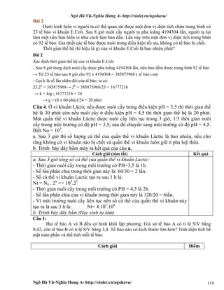 Ngô Hà Vũ-Nghĩa Hưng A- http://violet.vn/ngohavu/
Ngô Hà Vũ-Nghĩa Hưng A- http://violet.vn/ngohavu/ 119
Bài 2
Dưới kính hiển vi người ta có thể quan sát được một đơn vị diện tích chứa trung bình có
23 tế bào vi khuẩn E.Coli. Sau 8 giờ nuôi cấy người ta pha loãng 4194304 lần, người ta lại
làm một tiêu bản hiển vi như cách làm ban đầu. Lần này trên một đơn vị diện tích trung bình
có 92 tế bào. Giả thiết các tế bào được nuôi trong điều kiện tối ưu, không có tế bào bị chết.
Thời gian thế hệ (kí hiệu là g) của vi khuẩn E.Coli là bao nhiêu phút?
Bài 2
Xác định thời gian thế hệ của vi khuẩn E.Coli:
- Sau 8 giờ dung dịch nuôi cấy được pha loãng 4194304 lần, tiêu bản đếm được trung bình 92 tế bào
→ Từ 23 tế bào sau 8 giờ cho 92 x 4194304 = 385875968 ( tế bào con)
- Gọi k là số lần nhân đôi của tế bào, ta có:
23.2k
= 385875968→ 2k
= 385875968/23 = 16777216
→ k = log 2 16777216 = 24
→ g = (8 x 60 phút)/24 = 20 phút
Câu 4. Ở vi khuẩn Lăctic nếu được nuôi cấy trong điều kiện pH = 3,5 thì thời gian thế
hệ là 30 phút còn nếu nuôi cấy ở điều kiện pH = 4,5 thì thời gian thế hệ là 20 phút.
Một quần thể vi khuẩn Lăctic được nuôi cấy liên tục trong 3 giờ, 1/3 thời gian nuôi
cấy trong môi trường có độ pH = 3,5; sau đó chuyển sang môi trường có độ pH = 4,5.
Biết No = 105
.
a. Sau 3 giờ thì số lượng cá thế của quần thể vi khuẩn Lăctic là bao nhiêu, nếu cho
rằng không có vi khuẩn nào bị chết và quần thể vi khuần luôn giữ ở pha luỹ thừa.
b. Trình bày dãy bấm máy ra kết quả của câu a.
Cách giải (tóm tắt) Kết quả
a. Sau 3 giờ tổng số cá thể của quần thể vi khuẩn Lactic:
- Thời gian nuôi cấy trong môi trường có PH=3,5 là 1h.
- Số lần phân chia trong thời gian này là: 60/30 = 2 lần.
- Số cá thể vi khuẩn Lactic tạo ra sau 1 h là:
Nt = N0 . 2n
=> 105
.22
- Thời gian nuôi cấy trong môi trường có PH = 4,5 là 2h.
- Số lần phân chia của vi khuẩn trong thời gian này là 120/20 = 6lần.
- Vì môi trường nuôi cấy liên tục nên số cá thể của quần thể vi khuẩn này
tạo ra là sau 3 h là: Nt= 4.105
.106
b. Trình bày dãy bấm (Học sinh tự làm)
Câu 1:
Hai tế bào A và B đều có hình khối lập phương. Giả sử tế bào A có tỉ lệ S/V bằng
0,42, còn tế bào B có tỉ lệ S/V bằng 3,4. Tế bào nào có kích thước lớn hơn? Tính diện tích bề
mặt toàn phần và thể tích mỗi tế bào.
Cách giải Điểm
 