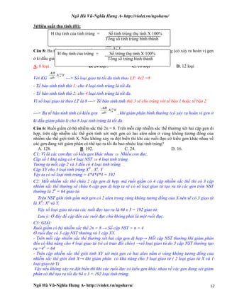 Ngô Hà Vũ-Nghĩa Hưng A- http://violet.vn/ngohavu/
Ngô Hà Vũ-Nghĩa Hưng A- http://violet.vn/ngohavu/ 12
3)Hiệu suất thu tinh (H):
Câu 8: Ba tế bào sinh tinh có kiểu gen , khi giảm phân bình thường (có xảy ra hoán vị gen
ở kì đầu giảm phân I) cho mấy loại tinh trùng là tối đa?
A. 8 loại . B. 24 loại . C. 16 loại D. 12 loại
Với KG ---> Số loại giao tử tối đa tính theo LT: 4x2 =8
- Tế bào sinh tinh thứ 1: cho 4 loại tinh trùng là tối đa.
- Tế bào sinh tinh thứ 2: cho 4 loại tinh trùng là tối đa.
Vì số loại giao tử theo LT là 8 ---> Tế bào sinh tinh thứ 3 sẽ cho trùng với tế bào 1 hoặc tế bào 2
---> Ba tế bào sinh tinh có kiểu gen , khi giảm phân bình thường (có xảy ra hoán vị gen ở
kì đầu giảm phân I) cho 8 loại tinh trùng là tối đa.
Câu 6: Ruồi giấm có bộ nhiễm sắc thể 2n = 8. Trên mỗi cặp nhiễm sắc thể thường xét hai cặp gen di
hợp, trên cặp nhiễm sắc thể giới tính xét một gen có hai alen nằm ở vùng không tương đồng của
nhiễm sắc thể giới tính X. Nếu không xảy ra đột biến thì khi các ruồi đực có kiểu gen khác nhau về
các gen đang xét giảm phân có thể tạo ra tối đa bao nhiêu loại tinh trùng?
A. 128. B. 192. C. 24. D. 16.
C1: Vì là các con đực có kiểu gen khác nhau  Nhiều con đực.
Cặp số 1 khả năng có 4 loại NST  4 loại tinh trùng
Tương tự mỗi cặp 2 và 3 đều có 4 loại tinh trùng.
Cặp XY cho 3 loại tinh trùng XA
, Xa
, Y
Vậy ta có số loại tinh trùng = 4*4*4*3 = 192
C2: Mỗi nhiễm sắc thể chứa 2 cặp gen di hợp, mà ruồi giấm có 4 cặp nhiễm sắc thể thì có 3 cặp
nhiểm sắc thể thường sẽ chứa 6 cặp gen dị hợp ta sẽ có số loại giao tử tạo ra từ các gen trên NST
thường là 26
= 64 giao tử.
Trên NST giới tính gồm một gen có 2 alen trong vùng không tương đồng của X nên sẽ có 3 giao từ
là XA
; Xa
và Y.
Vậy số loại giao tử của các ruồi đực tạo ra là 64 x 3 = 192 giao tử.
Lưu ý: Ở đây đề cập đến các ruồi đực chứ không phải là một ruồi đực.
C3: GIẢI:
Ruồi giấm có bộ nhiễm sắc thể 2n = 8 → Số cặp NST = n = 4
Ở ruồi đực có 3 cặp NST thường và 1 cặp XY.
- Trên mỗi cặp nhiễm sắc thể thường xét hai cặp gen dị hợp→ Mỗi cặp NST thường khi giảm phân
đều có khả năng cho 4 loại giao tử (vì có trao đổi chéo) →số loại giao tử do 3 cặp NST thường tạo
ra =43
= 64
- Trên cặp nhiễm sắc thể giới tính XY xét một gen có hai alen nằm ở vùng không tương đồng của
nhiễm sắc thể giới tính X→ khi giảm phân có khả năng cho 3 loại giao tử ( 2 loại giao tử X và 1
loại giao tử Y)
Vậy nếu không xảy ra đột biến thì khi các ruồi đực có kiểu gen khác nhau về các gen đang xét giảm
phân có thể tạo ra tối đa 64 x 3 = 192 loại tinh trùng.
H thụ tinh của tinh trùng = Số tinh trùng thụ tinh X 100%
Tổng số tinh trùng hình thành
H thụ tinh của trứng = Số trứng thụ tinh X 100%
Tổng số trứng hình thành
 
