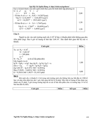Ngô Hà Vũ-Nghĩa Hưng A- http://violet.vn/ngohavu/
Ngô Hà Vũ-Nghĩa Hưng A- http://violet.vn/ngohavu/ 120
Gọi a là kích thước của mỗi cạnh (tính theo µm) thì hình khối lập phương có:
S = 6 . a2
và V = a3
== > S/V = 6/a
- Tế bào A có: a = 6 : 0,42 = 14,2857(µm).
Vậy S = 6.14,28572
= 1224,4872 (µm2
)
và V = 14,28573
= 2915,4431 (µm3
)
- Tế bào B có: a = 6 : 3,4 = 1,7647(µm).
Vậy S = 6 . 1,76472
= 18,6850 (µm2
)
và V = 1,76473
= 5,4956 (µm3
)
2,00
1,50
1,50
Câu 3:
Người ta cấy vào môi trường nuôi cấy 4.105
tế bào vi khuẩn phát triển không qua pha
tiềm phát (lag). Sau 6 giờ số lượng tế bào đạt 3,68.107
. Xác định thời gian thế hệ của vi
khuẩn.
Cách giải Điểm
Ta có: N0 = 4.105
.
N = 3,68.107
t = 360 phút
g =?
N = N0. 2n
(n là số lần phân đôi)
Lấy logarit, ta có:
lg N = lgN0 + n lg2 hay (lg N – lg N0)/ lg 2 = n
mà n = t/g => (lg N – lg N0)/t = lg2/g
(lg 3,68.107
– lg 4.105
)/ 360 = 0,3010/g
Hay (7,5658 – 5,6021)/ 360 = 0,3010/g
G = 0,3010.360/ 1,9637= 55,1815 phút
1,00
4,00
Bài 2.
Khi nuôi cấy vi khuẩn E. Coli trong môi trường nuôi cấy không liên tục bắt đầu từ 1200 tế
bào với pha tiềm phát kéo dài 1 giờ, thời gian thế hệ là 30 phút. Hãy tính số lượng tế bào được tạo
thành sau 55 phút, 5 giờ (trong trường hợp tất cả các tế bào đều phân chia và trường hợp 1/4 số tế
bào ban đầu bị chết).
Cách giải Điểm Kết quả Điểm
 