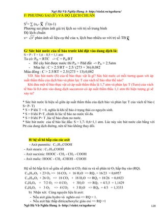 Ngô Hà Vũ-Nghĩa Hưng A- http://violet.vn/ngohavu/
Ngô Hà Vũ-Nghĩa Hưng A- http://violet.vn/ngohavu/ 128
F/ PHƯƠNG SAI (S2
) VÀ ĐỘ LỆCH CHUẨN
S2
= ∑ (xn- )2
/(n-1)
Phương sai phản ánh giá trị lệch so với trị số trung bình
Độ lệch chuẩn
s= 2
S phản ánh số liệu cụ thể của xi lệch bao nhiêu so với trị số TB
G/ Sức hút nước của tế bào trước khi đặt vào dung dịch là:
S = P - T = 1,6 – 0,5 = 1,1 atm
Ta có: Ptb = RTC -> C = Ptb/RT
- Để cây hút được nước thì Ptb > Pdd đất -> Ptb > 2.5atm
- Mùa hè : C > 2.5/RT = 2.5/ (273 + 36).0,082
Mùa đông : C > 2.5/RT = 2.5/(273 + 13).0,082
VD. Sức hút nước (S) của tế bào thực vật là gì? Sức hút nước có mối tương quan với áp
suất thẩm thấu của dịch bào và phản lực T của vách tế bào như thế nào?
Khi đưa một tế bào thực vật có áp suất thẩm thấu là 1,7 atm và phản lực T (Turo) của vách
tế bào là 0,6 atm vào dung dịch saccarozơ có áp suất thẩm thẩu 1,1 atm thì hiện tượng gì sẽ
xảy ra?
* Sức hút nước là hiệu số giữa áp suất thẩm thấu của dịch bào và phản lực T của vách tế bào (
S= P- T)
* S = P khi T = 0, nghĩa là khi tế bào ở trạng thái co nguyên sinh.
* S = 0 khi P=T, chính là lúc tế bào no nước tối đa.
* S > 0 khi P> T ,lúc tế bào chưa no nước.
* Sức hút nước của tế bào lúc đầu: S = 1,7- 0,6=1,1 atm. Lúc này sức hút nước cân bằng với
Ptt của dung dịch đường, nên tế bào không thay đổi.
H/ hệ số hô hấp của các axit
- Axit panmitic: C15H31COOH
- Axit stearic : C17H35COOH
- Axit sucxinic: HOOC - CH2 - CH2 - COOH
- Axit malic: HOOC - CH2 -CHOH – COOH
Hệ số hô hấp là tỉ số giữa số phân tử CO2 thải ra và số phân tử O2 hấp thụ vào (RQ).
C16H32O2 + 23 O2 => 16 CO2 + 16 H2O => RQ1 = 16/23 = 0,6957
C18H36O2 + 26 O2 => 18 CO2 + 18 H2O => RQ2 = 18/26 = 0,6923
C4H6O4 + 7/2 O2 => 4 CO2 + 3H2O => RQ3 = 4/3,5 = 1,1429
C4H6O5 + 3 O2 => 4 CO2 + 3 H2O => RQ4 = 4/3 = 1,3333
b) Nhận xét: Cùng nguyên liệu là axit:
- Nếu axit giàu hydro và nghèo oxi => RQ < 1.
- Nếu axit bậc thấp ditricacboxylic giàu oxi => RQ >1
X
X
 