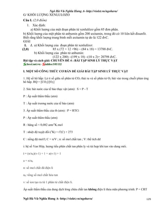 Ngô Hà Vũ-Nghĩa Hưng A- http://violet.vn/ngohavu/
Ngô Hà Vũ-Nghĩa Hưng A- http://violet.vn/ngohavu/ 129
G/ KHỐI LƯỢNG XENLULOZO
Câu I. (2,0 điểm)
1. Xác định:
a) Khối lượng của một đoạn phân tử xenlulôzơ gồm 85 đơn phân.
b) Khối lượng của một phân tử anbumin gồm 200 axitamin, trong đó có 10 liên kết đisunfit.
Biết rằng khối lượng trung bình mỗi axitamin tự do là 122 đvC.
GIẢI
a) Khối lượng của đoạn phân tử xenlulôzơ:
85 x (72 + 12 +96) – (84 x 18) = 13788 đvC.
I.
(2,0)
1.
b) Khối lượng của phân tử anbumin:
(122 x 200) –(199 x 18) –(10 x 2)= 20798 đvC.
Bài tập và cách giải: CHUYÊN ĐỀ 4 : BÀI TẬP SINH LÝ THỰC VẬT
I. MỘT SỐ CÔNG THỨC CƠ BẢN ĐỂ GIẢI BÀI TẬP SINH LÝ THỰC VẬT
1. Hệ số hô hấp: Là tỉ số giữa số phân tử CO2 thải ra và số phân tử O2 hút vào trong chuỗi phản ứng
hô hấp. RQ = [CO2]/[O2]
2. Sức hút nước của tế bào thực vật (atm): S = P - T
P : Áp suất thẩm thấu (atm)
T : Áp suất trương nước của tế bào (atm)
3. Áp suất thẩm thấu của tb (atm) : P = RTCi
P : Áp suất thẩm thấu (atm)
R : hăng số ≈ 0,082 amt/o
K.mol
T : nhiệt độ tuyệt đối (o
K) = to
(C) + 273
C : nồng độ mol/l; C = n/V ; n: số mol chất tan ; V: thể tích dd
i: hệ số Van Hôp, lượng tiểu phân chất tan phân ly và tái hợp khi tan vào dung môi.
i = (n/n0)(ν-1) + 1 = a(ν-1) + 1
a = n/n0
n: số mol chất đã điện li
n0: tổng số mol chất hòa tan
v: số ion tạo ra từ 1 phân tử chất điện li.
Áp suất thẩm thấu của dung dịch lỏng chứa chất tan không điện li thỏa mãn phương trình: P = CRT
 