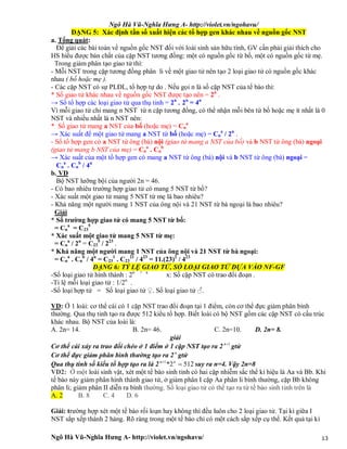 Ngô Hà Vũ-Nghĩa Hưng A- http://violet.vn/ngohavu/
Ngô Hà Vũ-Nghĩa Hưng A- http://violet.vn/ngohavu/ 13
DẠNG 5: Xác định tần số xuất hiện các tổ hợp gen khác nhau về nguồn gốc NST
a. Tổng quát:
Để giải các bài toán về nguồn gốc NST đối với loài sinh sản hữu tính, GV cần phải giải thích cho
HS hiểu được bản chất của cặp NST tương đồng: một có nguồn gốc từ bố, một có nguồn gốc từ mẹ.
Trong giảm phân tạo giao tử thì:
- Mỗi NST trong cặp tương đồng phân li về một giao tử nên tạo 2 loại giao tử có nguồn gốc khác
nhau ( bố hoặc mẹ ).
- Các cặp NST có sự PLĐL, tổ hợp tự do . Nếu gọi n là số cặp NST của tế bào thì:
* Số giao tử khác nhau về nguồn gốc NST được tạo nên = 2n
.
→ Số tổ hợp các loại giao tử qua thụ tinh = 2n
. 2n
= 4n
Vì mỗi giao tử chỉ mang n NST từ n cặp tương đồng, có thể nhận mỗi bên từ bố hoặc mẹ ít nhất là 0
NST và nhiều nhất là n NST nên:
* Số giao tử mang a NST của bố (hoặc mẹ) = Cn
a
→ Xác suất để một giao tử mang a NST từ bố (hoặc mẹ) = Cn
a
/ 2n
.
- Số tổ hợp gen có a NST từ ông (bà) nội (giao tử mang a NST của bố) và b NST từ ông (bà) ngoại
(giao tử mang b NST của mẹ) = Cn
a
. Cn
b
→ Xác suất của một tổ hợp gen có mang a NST từ ông (bà) nội và b NST từ ông (bà) ngoại =
Cn
a
. Cn
b
/ 4n
b. VD
Bộ NST lưỡng bội của người 2n = 46.
- Có bao nhiêu trường hợp giao tử có mang 5 NST từ bố?
- Xác suất một giao tử mang 5 NST từ mẹ là bao nhiêu?
- Khả năng một người mang 1 NST của ông nội và 21 NST từ bà ngoại là bao nhiêu?
Giải
* Số trường hợp giao tử có mang 5 NST từ bố:
= Cn
a
= C23
5
* Xác suất một giao tử mang 5 NST từ mẹ:
= Cn
a
/ 2n
= C23
5
/ 223
.
* Khả năng một người mang 1 NST của ông nội và 21 NST từ bà ngoại:
= Cn
a
. Cn
b
/ 4n
= C23
1
. C23
21
/ 423
= 11.(23)2
/ 423
DẠNG 6: TỶ LỆ GIAO TỬ, SỐ LOẠI GIAO TỬ DỰA VÀO NF-GF
-Số loại giao tử hình thành : 2n + x
x: Số cặp NST có trao đổi đoạn .
-Tỉ lệ mỗi loại giao tử : 1/2n
.
-Số loại hợp tử = Số loại giao tử ♀. Số loại giao tử ♂.
VD: Ở 1 loài: cơ thể cái có 1 cặp NST trao đổi đoạn tại 1 điểm, còn cơ thể đực giảm phân bình
thường. Qua thụ tinh tạo ra được 512 kiểu tổ hợp. Biết loài có bộ NST gồm các cặp NST có cấu trúc
khác nhau. Bộ NST của loài là:
A. 2n= 14. B. 2n= 46. C. 2n=10. D. 2n= 8.
giải
Cơ thể cái xảy ra trao đổi chéo ở 1 điểm ở 1 cặp NST tạo ra 2 1n
gtử
Cơ thể đực giảm phân bình thường tạo ra 2n
gtử
Qua thụ tinh số kiểu tổ hợp tạo ra là 2 5122*1
 nn
suy ra n=4. Vậy 2n=8
VD2: Ở một loài sinh vật, xét một tế bào sinh tinh có hai cặp nhiễm sắc thể kí hiệu là Aa và Bb. Khi
tế bào này giảm phân hình thành giao tử, ở giảm phân I cặp Aa phân li bình thường, cặp Bb không
phân li; giảm phân II diễn ra bình thường. Số loại giao tử có thể tạo ra từ tế bào sinh tinh trên là
A. 2 B. 8 C. 4 D. 6
Giải: trường hợp xét một tế bào rối loạn hay không thì đều luôn cho 2 loại giao tử. Tại kì giữa I
NST sắp xếp thành 2 hàng. Rõ ràng trong một tế bào chỉ có một cách sắp xếp cụ thể. Kết quả tại kì
 