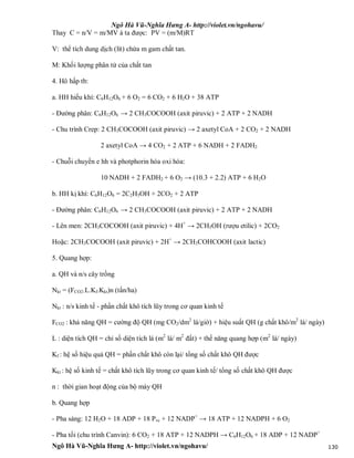 Ngô Hà Vũ-Nghĩa Hưng A- http://violet.vn/ngohavu/
Ngô Hà Vũ-Nghĩa Hưng A- http://violet.vn/ngohavu/ 130
Thay C = n/V = m/MV à ta được: PV = (m/M)RT
V: thể tích dung dịch (lít) chứa m gam chất tan.
M: Khối lượng phân tử của chất tan
4. Hô hấp tb:
a. HH hiếu khí: C6H12O6 + 6 O2 = 6 CO2 + 6 H2O + 38 ATP
- Đường phân: C6H12O6 → 2 CH3COCOOH (axit piruvic) + 2 ATP + 2 NADH
- Chu trình Crep: 2 CH3COCOOH (axit piruvic) → 2 axetyl CoA + 2 CO2 + 2 NADH
2 axetyl CoA → 4 CO2 + 2 ATP + 6 NADH + 2 FADH2
- Chuỗi chuyền e hh và photphorin hóa oxi hóa:
10 NADH + 2 FADH2 + 6 O2 → (10.3 + 2.2) ATP + 6 H2O
b. HH kị khí: C6H12O6 = 2C2H5OH + 2CO2 + 2 ATP
- Đường phân: C6H12O6 → 2 CH3COCOOH (axit piruvic) + 2 ATP + 2 NADH
- Lên men: 2CH3COCOOH (axit piruvic) + 4H+
→ 2CH5OH (rượu etilic) + 2CO2
Hoặc: 2CH3COCOOH (axit piruvic) + 2H+
→ 2CH3COHCOOH (axit lactic)
5. Quang hợp:
a. QH và n/s cây trồng
Nkt = (FCO2.L.Kf.Kkt)n (tấn/ha)
Nkt : n/s kinh tế - phần chất khô tích lũy trong cơ quan kinh tế
FCO2 : khả năng QH = cường độ QH (mg CO2/dm2
lá/giờ) + hiệu suất QH (g chất khô/m2
lá/ ngày)
L : diện tích QH = chỉ số diện tích lá (m2
lá/ m2
đất) + thế năng quang hợp (m2
lá/ ngày)
Kf : hệ số hiệu quả QH = phần chất khô còn lại/ tổng số chất khô QH được
Kkt : hệ số kinh tế = chất khô tích lũy trong cơ quan kinh tế/ tổng số chất khô QH được
n : thời gian hoạt động của bộ máy QH
b. Quang hợp
- Pha sáng: 12 H2O + 18 ADP + 18 Pvc + 12 NADP+
→ 18 ATP + 12 NADPH + 6 O2
- Pha tối (chu trình Canvin): 6 CO2 + 18 ATP + 12 NADPH → C6H12O6 + 18 ADP + 12 NADP+
 