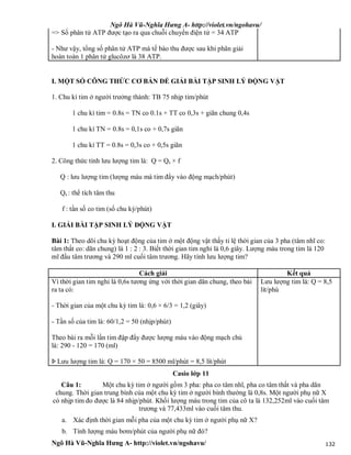 Ngô Hà Vũ-Nghĩa Hưng A- http://violet.vn/ngohavu/
Ngô Hà Vũ-Nghĩa Hưng A- http://violet.vn/ngohavu/ 132
=> Số phân tử ATP được tạo ra qua chuỗi chuyền điện tử = 34 ATP
- Như vậy, tổng số phân tử ATP mà tế bào thu được sau khi phân giải
hoàn toàn 1 phân tử glucôzơ là 38 ATP.
I. MỘT SỐ CÔNG THỨC CƠ BẢN ĐỂ GIẢI BÀI TẬP SINH LÝ ĐỘNG VẬT
1. Chu kì tim ở người trưởng thành: TB 75 nhịp tim/phút
1 chu kì tim = 0.8s = TN co 0.1s + TT co 0,3s + giãn chung 0,4s
1 chu kì TN = 0.8s = 0,1s co + 0,7s giãn
1 chu kì TT = 0.8s = 0,3s co + 0,5s giãn
2. Công thức tính lưu lượng tim là: Q = Qs × f
Q : lưu lượng tim (lượng máu mà tim đẩy vào động mạch/phút)
Qs : thể tích tâm thu
f : tần số co tim (số chu kỳ/phút)
I. GIẢI BÀI TẬP SINH LÝ ĐỘNG VẬT
Bài 1: Theo dõi chu kỳ hoạt động của tim ở một động vật thấy tỉ lệ thời gian của 3 pha (tâm nhĩ co:
tâm thất co: dãn chung) là 1 : 2 : 3. Biết thời gian tim nghỉ là 0,6 giây. Lượng máu trong tim là 120
ml đầu tâm trương và 290 ml cuối tâm trương. Hãy tính lưu lượng tim?
Cách giải Kết quả
Vì thời gian tim nghỉ là 0,6s tương ứng với thời gian dãn chung, theo bài
ra ta có:
- Thời gian của một chu kỳ tim là: 0,6 × 6/3 = 1,2 (giây)
- Tần số của tim là: 60/1,2 = 50 (nhịp/phút)
Theo bài ra mỗi lần tim đập đẩy được lượng máu vào động mạch chủ
là: 290 - 120 = 170 (ml)
Þ Lưu lượng tim là: Q = 170 × 50 = 8500 ml/phút = 8,5 lít/phút
Lưu lượng tim là: Q = 8,5
lít/phú
Casio lớp 11
Câu 1: Một chu kỳ tim ở người gồm 3 pha: pha co tâm nhĩ, pha co tâm thất và pha dãn
chung. Thời gian trung bình của một chu kỳ tim ở người bình thường là 0,8s. Một người phụ nữ X
có nhịp tim đo được là 84 nhịp/phút. Khối lượng máu trong tim của cô ta là 132,252ml vào cuối tâm
trương và 77,433ml vào cuối tâm thu.
a. Xác định thời gian mỗi pha của một chu kỳ tim ở người phụ nữ X?
b. Tính lượng máu bơm/phút của người phụ nữ đó?
 