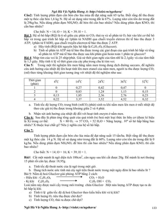 Ngô Hà Vũ-Nghĩa Hưng A- http://violet.vn/ngohavu/
Ngô Hà Vũ-Nghĩa Hưng A- http://violet.vn/ngohavu/ 133
Câu2: Tính lượng phân đạm cần bón cho lúa mùa để đạt năng suất 65 tạ/ha. Biết rằng để thu được
một tạ thóc cần bón 1,6 kg N. Hệ số sử dụng nitơ trong đất là 67%. Lượng nitơ còn tồn dư trong đất
là 29kg/ha. Nếu dùng phân đạm NH4NO3 để bón thì cần bao nhiêu? Nếu dùng phân đạm KNO3 thì
cần bao nhiêu?
Cho biết: N = 14; O = 16; K = 39; H = 1.
Bài 3. Hệ số hô hấp (RQ) là tỉ số giữa các phân tử CO2 thải ra và số phân tử O2 hút vào khi cơ thể hô
hấp và trong quá trình hô hấp cứ 1phân tử NADH qua chuỗi truyền eletron thì tế bào thu được 3
ATP; 1phân tử FADH2 qua chuỗi truyền electron tế bào thu được 2 ATP.
a) Hãy tính (RQ) khi nguyên liệu hô hấp là C6H12O6 (Glucozơ).
b) Tính số phân tử ATP mà tế bào thu được trong các giai đoạn của quá trình hô hấp và tổng
số phân tử ATP mà tế bào thu được sau khi phân giải hoàn toàn 1 phân tử glucozơ?
Bài 4. Nhịp tim của voi là 25 nhịp/phút. Giả sử thời gian nghỉ của tâm nhĩ là 2,1giây và của tâm thất
là 1,5 giây. Hãy tính tỉ lệ về thời gian của các pha trong chu kì tim voi.
Câu 5: Trong một thí nghiệm lên men bằng nấm men trong dung dịch đường saccaro, để nghiên
cứu ảnh hưởng của nhiệt độ lên hoạt tính lên men etanol của nấm men, người ta thu được lượng CO2
(ml) theo từng khoảng thời gian tương ứng với nhiệt độ thí nghiệm như sau:
Thời gian
(phút)
40
C 140
C 240
C 360
C 520
C
1 0 0,27 0,42 0,47 0
2 0 0,83 1,24 1,13 0,15
3 0,13 1,85 2,36 2,76 0,23
4 0,22 3,37 3,52 4,52 0,32
a. Tính tốc độ lượng CO2 trung bình (mlCO2/phút) sinh ra khi nấm men lên men ở mỗi nhiệt độ
theo các giá trị thu được trong khoảng giữa 2 và 4 phút.
b. Nhận xét ảnh hưởng của nhiệt độ đối với hoạt tính enzym ở nấm men.
Câu 6: Sau đây là phản ứng tổng quát của quá trình ôxi hoá một loại thức ăn hữu cơ (được kí hiệu
là X) trong cơ thể: X + 80 O2  57 CO2 + 52 H2O + Năng lượng . Hª số hô hấp bằng bao
nhiêu? X thuộc loại chất gì? Nêu ý nghĩa của hệ số hô hấp.
Câu 7:
Tính lượng phân đạm cần bón cho lúa mùa để đạt năng suất 15 tấn/ha. Biết rằng để thu được
một kg thóc cần 14 g N. Hệ số sử dụng nitơ trong đất là 60%. Lượng nitơ còn tồn dư trong đất là 0
kg/ha. Nếu dùng phân đạm NH4NO3 để bón thì cần bao nhiêu? Nếu dùng phân đạm KNO3 thì cần
bao nhiêu?
Cho biết: N = 14; O = 16; K = 39; H = 1.
Bài8. Cắt một mảnh lá ngô diện tích 100cm2
, cân ngay sau khi cắt được 20g. Để mảnh lá nơi thoáng
15 phút rồi cân lại, được 18,95g.
a. Tính tốc độ thoát nước của lá ngô trong một giờ.
b. Dung tích nước ước tính mà cây ngô trên thoát nước trong một ngày đêm là bao nhiêu lít ?
Bài 9: Nấm dị hoá Glucôzơ giải phóng ATP bằng 2 cách:
- Hiếu khí : C6H12O6 CO2 + H2O
- Kị khí C6H12O6 C2H5 OH + CO2
Loài nấm này được nuôi cấy trong môi trường chứa Glucôzơ .Một nửa lượng ATP được tạo ra do
hô hấp kị khí.
a) Tính tỉ lệ giữa tốc độ dị hoá Glucôzơ theo kiểu hiếu khí và kị khí?
b) Tính lượng O2 tiêu thụ được chờ đợi?
c) Tính lượng CO2 thải ra được chờ đợi?
 