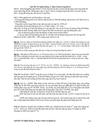 Ngô Hà Vũ-Nghĩa Hưng A- http://violet.vn/ngohavu/
Ngô Hà Vũ-Nghĩa Hưng A- http://violet.vn/ngohavu/ 134
Bài10:. Tính lượngphân đạm KNO3 13%N cần bón cho lúa ( kg/ha) để đạt năng suất trung bình 50
tạ/ha. Biết rằng để thu 100 kg thóc cần 1,5 kg N. Hệ số sử dụng trung bình Nitơ ở cây lúa chỉ đạt
60%. Trong đất trồng lúa vẫn tồn tại 15 kg N/ha .
Bài11: Một nghiên cứu của Kixenbec ở cây ngô:
- Số lượng khí khổng trên 1cm2
biểu bì mặt là dưới là 7684 khí khổng, mặt lá trên 1cm2
biểu bì lá có
9 300 khí khổng.
- Tổng diện tích lá trung bình cả hai mặt của một cây ngô là : 6100 cm2
.
- Kích thước tế bào khí khổng là 25,6 x 3,3 Mm (1Mm = 10-3
mm )
Hãy tính: a) Tổng số tế bào khí khổng có ở cây ngô đó? Tại sao đa số cây số lượng tế bào khí khổng
ở lớp biểu bì dưới thường nhiều hơn ở lớp tế bào biểu bì trên mà ở ngô lại không như vậy?
b)Tỉ lệ diện tích giữa tế bào khí khổng và diện tích lá là bao nhiêu?
c) Tại sao diện tích khi khổng rất nhỏ so với diện tích lá nhưnh lượng nước bốc hơi qua khí
khổng lại rất lớn chiếm 80% - 90% lượng nước thoát ra ở lá:
Bài 12: Giả sử 1 phân tử Etylmêtansunphonat (EMS) xâm nhập vào 1 tế bào A ở đỉnh sinh trưởng của cây
lưỡng bội và được sử dụng trong tự sao của ADN . Trong số tế bào sinh ra từ 1 tế bào A sau 3 đợt nguyên
phân thì số tế bào con mang gen đột biến thay thế cặp G – X = T- A là bao nhiêu ? Nếu tế bào A ban đầu có
một gen B dài 5100A0
và
A =2G thì các tế bào mang gen đột biến trên có tổng số nu từng loại bằng bao nhiêu ?
Bài 13: Một phân tử ADN (alen A) có 150 chu kỳ xoắn và Có 3700 liên kết hidrrô đang trong quá trình nhân
đôi, nếu có một phân tử acridin chèn vào mạch khuôn cũ thì sẽ phát sinh đột biến thành alen a và alen A kém
alen a ba liên kết hidrô , Alen a t iến hành nhân đôi bốn lần thì số lượng từng loại nu trong các alen của a bằng
bao nhiêu?
Câu 14: Giả sử trong một gen có 72 .104
đvc và A.X = 0,04(X> A) một bazơ xitozin trở thành dạng hiếm
(X*) thì sau 3 lần nhân đôi sẽ có bao nhiêu gen đột biến dạng thay thế G-X bằng AT và số lương nu loại T
trong các gen đột biến bằng bao nhiêu ?:
Câu 15: Gen B dài 5.100A0
trong đó nu loại A bằng 2/3 nu loại khác. Hai đột biến điểm xảy ra đồng
thời làm gen B trở thành gen b, số liên kết hiđrô của gen b là 3.902. Khi gen bị đột biến này tái bản
liên tiếp 3 lần thì môi trường nội bào cần cung cấp số nu loại Timin là
Bµi 16: Lóa 2n = 24NST .Mét nhãm tÕ bµo sinh dôc s¬ khai NP mét sè lÇn b»ng nhau m«i tr­êng
cung cÊp 30 480 NST míi hoµn toµn.C¸c tb con t¹o thµnh tham gia gi¶m ph©n t¹o giao tö thÊy m«i
tr­¬ng ph¶i cung cÊp 30 720 NST .Trong c¸c tÕ bµo sau gi¶m ph©n ®ã cã 5% tÕ bµo ph¸t triÓn thµnh
giao tö cã kh· n¨ng tham gia thô phÊn m«i tr­êng ph¶i cung cÊp 5 376 NST .X¸c ®Þnh:
a)Sè l­îng tb sinh dôc s¬ khai?c¸c tb trªn lµ tb sinh dôc ®ùc hay c¸i?
b)Tb sinh giao tö cßn l¹i nÕu hiÖu suÊt thô tinh cña giao tö trªn lµ 25% vµ giao tö cßn l¹i lµ
6,25%?
c)NST m«i tr­êng cung cÊp cho qu¸ tr×nh t¹o giao tö cßn lai biÕt r»ng chØ cã mét tÕ bµo sinh
dôc s¬ khai ph¸t triÓn thµnh vµ tÊt c¶ c¸c tÕ bao sau gi¶m ph©n ®Òu ph¸t triÓn thµnh giao tö?
Câu 17: Người ta chuyển một số phân tử ADN của vi khuẩn Ecôli chỉ chứa N15
sang môi trường chỉ
có N14
. Tất cả các ADN nói trên đều thực hiện tái bản 5 lần liên tiếp tạo được 512 phân tử ADN.
Số phân tử ADN còn chứa N15
là
 