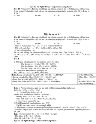 Ngô Hà Vũ-Nghĩa Hưng A- http://violet.vn/ngohavu/
Ngô Hà Vũ-Nghĩa Hưng A- http://violet.vn/ngohavu/ 135
Câu 18: Axitamin Cys được mã hóa bằng 2 loại bộ mã, axitamin Ala và Val đều được mã hóa bằng
4 loại bộ mã. Có bao nhiêu cách mã hóa cho một đoạn pôlipeptit có 5 axitamin gồm 2 Cys, 2 Ala và
1 Val ?
A. 7680 B. 960 C. 256 D. 3840
Đáp án casio 11
Câu 18: Axitamin Cys được mã hóa bằng 2 loại bộ mã, axitamin Ala và Val đều được mã hóa bằng
4 loại bộ mã. Có bao nhiêu cách mã hóa cho một đoạn pôlipeptit có 5 axitamin gồm 2 Cys, 2 Ala và
1 Val ?
A. 7680 B. 960 C. 256 D. 3840
-2 Cys có 3 cách chọn = x1 + C2
x1 (x1 là số bộ ba mã hoá Cys).
-2Ala có 6 cách chọn = x2 + C2
x2 (x2 là số bộ ba mã hoá Ala).
- 1 Val có 4 cách chọn = x3.
Có các cách mã hoá cho một đoạn pôlipeptit có 5 axitamin gồm 2 Cys, 2 Ala và 1 Val là :
(x1 + C2
x1)( x2 + C2
x2 ) x3 = x1.x2 . x3 . A5/A2.A2 + (x1.C2
x2 + C2
x1 .x2).x3 .A5/A2 + C2
x1.C2
x2. x3 .A5=
7680
Câu 1
a. Thời gian mỗi pha của một chu kỳ tim ở người phụ nữ X
- Pha tâm nhĩ co: 60 x 0,1 / 84 x 0,8 = 0,0893s
- Pha tâm thất co: 60 x 0,3 / 84 x 0,8 = 0,2679s
- Pha dãn chung: 60 x 0,4 / 84 x 0,8 = 0,3571s
b. Lượng máu bơm/phút của người phụ nữ
84 x ( 132,252 - 77, 433) = 4 604,796ml/phút.
Bài 2. Lượng nitơ cần cho 1ha: (1,6 x 65 x 100)/ 67= 155,2239 kgN
- Lượng nitơ cần bón thêm: 155,2239- 29 = 126,2239 kgN
- Dùng đạm NH4NO3: (126,2239 x 100)/ 35 = 360,6397 kg
- Dùng đạm KNO3: (126,2239 x 100)/ 13,8614 = 910,6144kg
N/1ha=155,2239kg
N bón thêm = 126,2239
kg
NH4NO3=360,6397kg
KN03=910,6144kg
Bài 3 a) Phương trình tổng quát của quá trình hô hấp mà nguyên liệu là glucozơ:
C6H12O6 + 6CO2 → 6CO2 + 6H2O
 Chỉ số hô hấp (RQ) = 6/6 = 1
b) Quá trình hô hấp được chia làm 3 giai đoạn:
+Đường phân: Tạo ra 2 ATP và 2 NADH
+Chu trình crep:Tạo ra 2 ATP và 8 NADH, 2FADH2
+ Chuỗi truyền electron hô hấp:
( 1NADH qua chuỗi truyền electron tạo 3 ATP
1FADH2 qua chuỗi truyền electron tạo 2 ATP)
=> Số phân tử ATP được tạo ra qua chuỗi truyền điện tử là: (2 x 3) + (8 x 3) + (2 x 2) = 34 ATP
- Như vậy, tổng số phân tử ATP mà tế bào thu được sau khi phân giải hoàn toàn 1 phân tử glucozơ là
38 ATP.
Bài 4- Thời gian của 1 chu kì tim voi là: 60/25 = 2,4 giây
- Pha nhĩ co là: 2,4 – 2,1 = 0,3 giây
- Pha thất co là: 2,4 – 1,5 = 0,9 giây
 